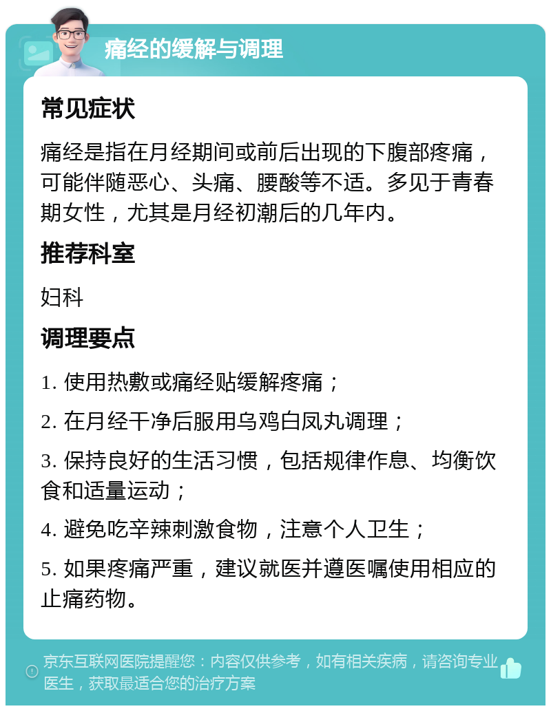 痛经的缓解与调理 常见症状 痛经是指在月经期间或前后出现的下腹部疼痛，可能伴随恶心、头痛、腰酸等不适。多见于青春期女性，尤其是月经初潮后的几年内。 推荐科室 妇科 调理要点 1. 使用热敷或痛经贴缓解疼痛； 2. 在月经干净后服用乌鸡白凤丸调理； 3. 保持良好的生活习惯，包括规律作息、均衡饮食和适量运动； 4. 避免吃辛辣刺激食物，注意个人卫生； 5. 如果疼痛严重，建议就医并遵医嘱使用相应的止痛药物。