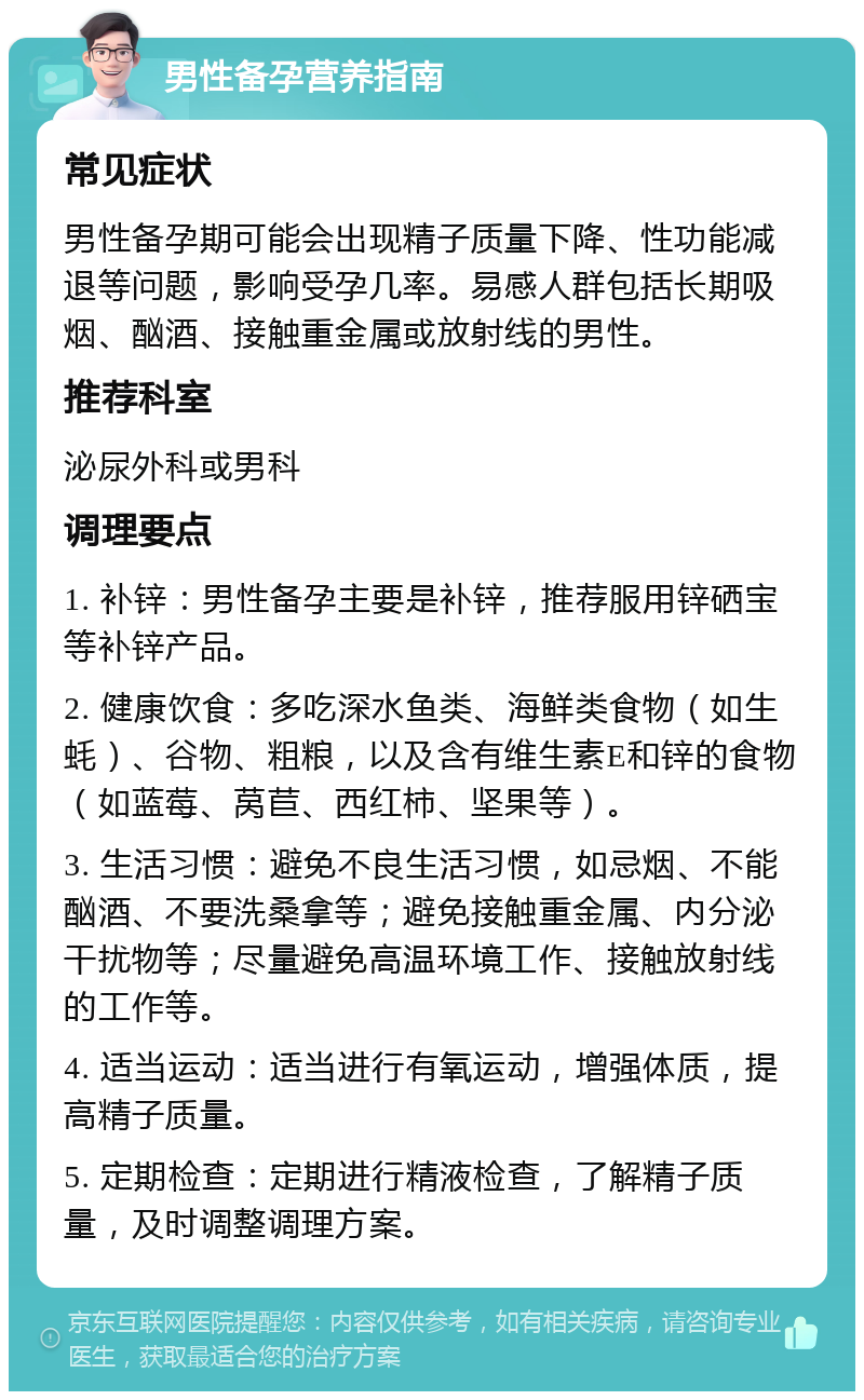 男性备孕营养指南 常见症状 男性备孕期可能会出现精子质量下降、性功能减退等问题，影响受孕几率。易感人群包括长期吸烟、酗酒、接触重金属或放射线的男性。 推荐科室 泌尿外科或男科 调理要点 1. 补锌：男性备孕主要是补锌，推荐服用锌硒宝等补锌产品。 2. 健康饮食：多吃深水鱼类、海鲜类食物（如生蚝）、谷物、粗粮，以及含有维生素E和锌的食物（如蓝莓、莴苣、西红柿、坚果等）。 3. 生活习惯：避免不良生活习惯，如忌烟、不能酗酒、不要洗桑拿等；避免接触重金属、内分泌干扰物等；尽量避免高温环境工作、接触放射线的工作等。 4. 适当运动：适当进行有氧运动，增强体质，提高精子质量。 5. 定期检查：定期进行精液检查，了解精子质量，及时调整调理方案。