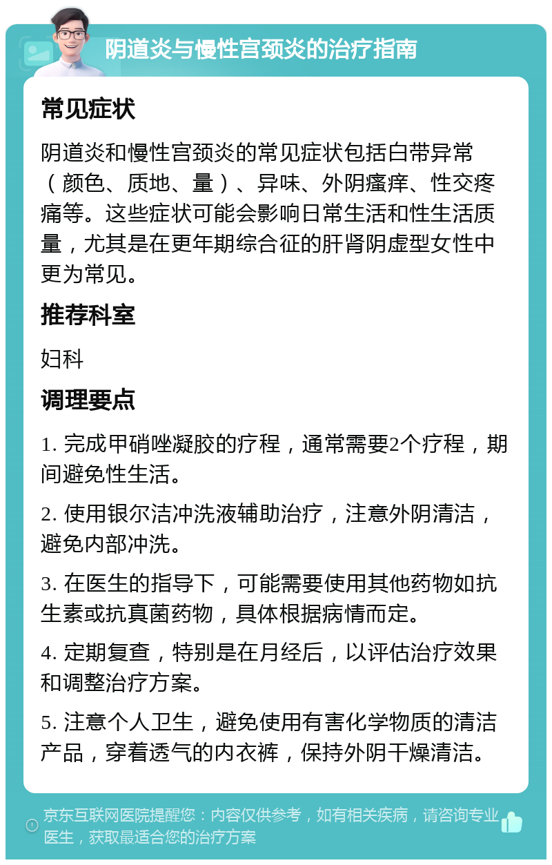 阴道炎与慢性宫颈炎的治疗指南 常见症状 阴道炎和慢性宫颈炎的常见症状包括白带异常（颜色、质地、量）、异味、外阴瘙痒、性交疼痛等。这些症状可能会影响日常生活和性生活质量，尤其是在更年期综合征的肝肾阴虚型女性中更为常见。 推荐科室 妇科 调理要点 1. 完成甲硝唑凝胶的疗程，通常需要2个疗程，期间避免性生活。 2. 使用银尔洁冲洗液辅助治疗，注意外阴清洁，避免内部冲洗。 3. 在医生的指导下，可能需要使用其他药物如抗生素或抗真菌药物，具体根据病情而定。 4. 定期复查，特别是在月经后，以评估治疗效果和调整治疗方案。 5. 注意个人卫生，避免使用有害化学物质的清洁产品，穿着透气的内衣裤，保持外阴干燥清洁。