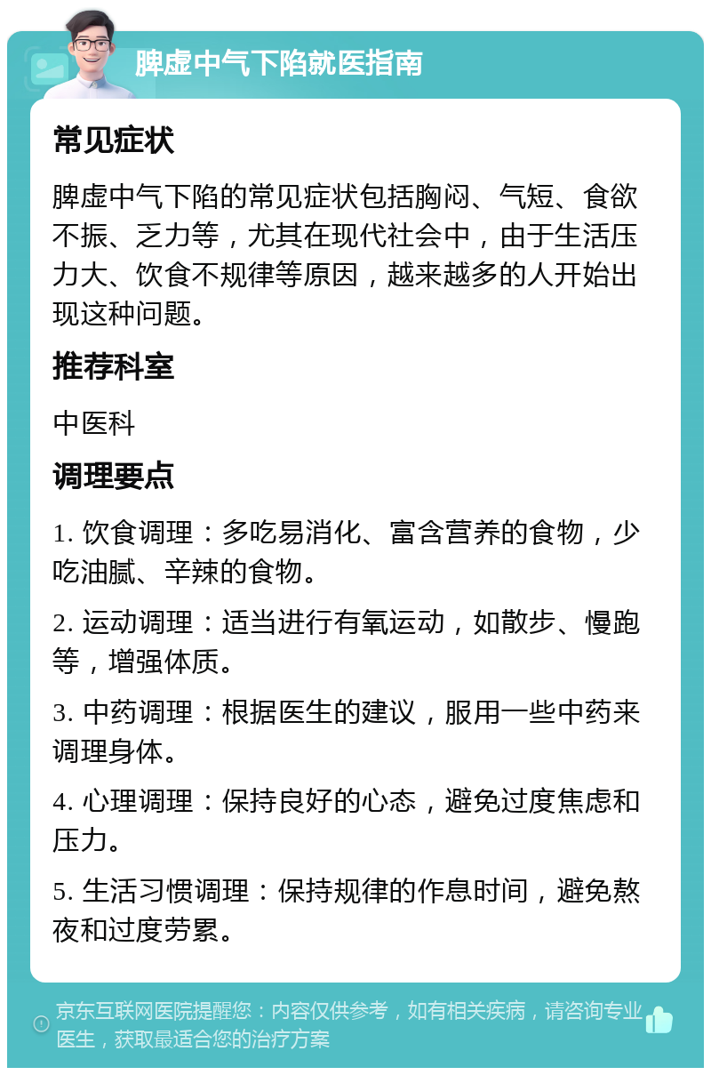 脾虚中气下陷就医指南 常见症状 脾虚中气下陷的常见症状包括胸闷、气短、食欲不振、乏力等，尤其在现代社会中，由于生活压力大、饮食不规律等原因，越来越多的人开始出现这种问题。 推荐科室 中医科 调理要点 1. 饮食调理：多吃易消化、富含营养的食物，少吃油腻、辛辣的食物。 2. 运动调理：适当进行有氧运动，如散步、慢跑等，增强体质。 3. 中药调理：根据医生的建议，服用一些中药来调理身体。 4. 心理调理：保持良好的心态，避免过度焦虑和压力。 5. 生活习惯调理：保持规律的作息时间，避免熬夜和过度劳累。