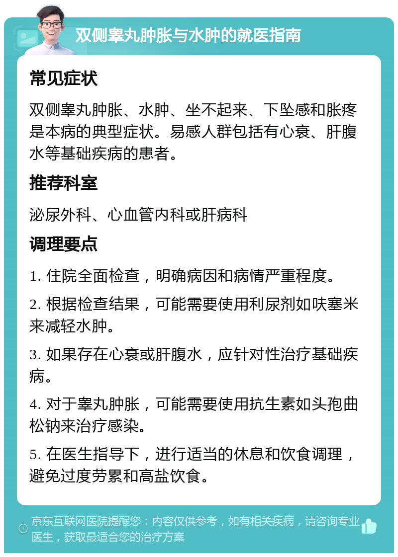 双侧睾丸肿胀与水肿的就医指南 常见症状 双侧睾丸肿胀、水肿、坐不起来、下坠感和胀疼是本病的典型症状。易感人群包括有心衰、肝腹水等基础疾病的患者。 推荐科室 泌尿外科、心血管内科或肝病科 调理要点 1. 住院全面检查，明确病因和病情严重程度。 2. 根据检查结果，可能需要使用利尿剂如呋塞米来减轻水肿。 3. 如果存在心衰或肝腹水，应针对性治疗基础疾病。 4. 对于睾丸肿胀，可能需要使用抗生素如头孢曲松钠来治疗感染。 5. 在医生指导下，进行适当的休息和饮食调理，避免过度劳累和高盐饮食。