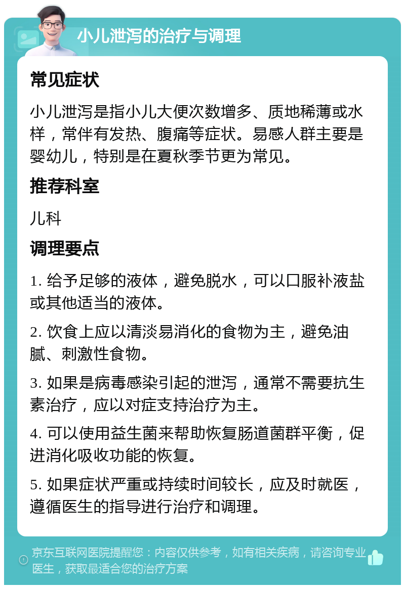 小儿泄泻的治疗与调理 常见症状 小儿泄泻是指小儿大便次数增多、质地稀薄或水样，常伴有发热、腹痛等症状。易感人群主要是婴幼儿，特别是在夏秋季节更为常见。 推荐科室 儿科 调理要点 1. 给予足够的液体，避免脱水，可以口服补液盐或其他适当的液体。 2. 饮食上应以清淡易消化的食物为主，避免油腻、刺激性食物。 3. 如果是病毒感染引起的泄泻，通常不需要抗生素治疗，应以对症支持治疗为主。 4. 可以使用益生菌来帮助恢复肠道菌群平衡，促进消化吸收功能的恢复。 5. 如果症状严重或持续时间较长，应及时就医，遵循医生的指导进行治疗和调理。