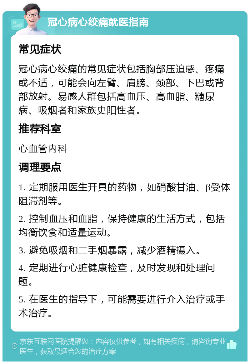 冠心病心绞痛就医指南 常见症状 冠心病心绞痛的常见症状包括胸部压迫感、疼痛或不适，可能会向左臂、肩膀、颈部、下巴或背部放射。易感人群包括高血压、高血脂、糖尿病、吸烟者和家族史阳性者。 推荐科室 心血管内科 调理要点 1. 定期服用医生开具的药物，如硝酸甘油、β受体阻滞剂等。 2. 控制血压和血脂，保持健康的生活方式，包括均衡饮食和适量运动。 3. 避免吸烟和二手烟暴露，减少酒精摄入。 4. 定期进行心脏健康检查，及时发现和处理问题。 5. 在医生的指导下，可能需要进行介入治疗或手术治疗。