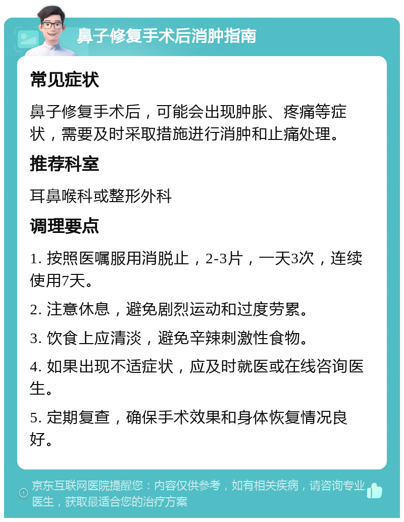 鼻子修复手术后消肿指南 常见症状 鼻子修复手术后，可能会出现肿胀、疼痛等症状，需要及时采取措施进行消肿和止痛处理。 推荐科室 耳鼻喉科或整形外科 调理要点 1. 按照医嘱服用消脱止，2-3片，一天3次，连续使用7天。 2. 注意休息，避免剧烈运动和过度劳累。 3. 饮食上应清淡，避免辛辣刺激性食物。 4. 如果出现不适症状，应及时就医或在线咨询医生。 5. 定期复查，确保手术效果和身体恢复情况良好。