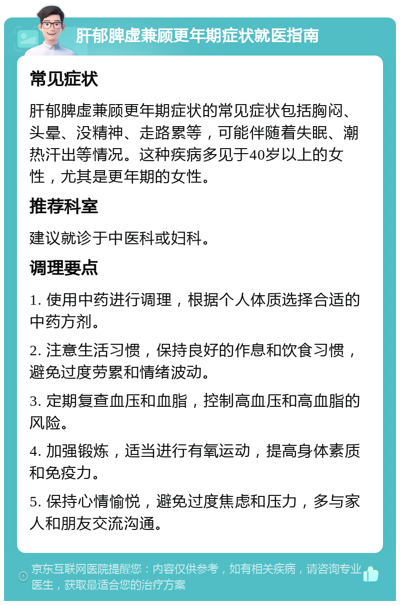 肝郁脾虚兼顾更年期症状就医指南 常见症状 肝郁脾虚兼顾更年期症状的常见症状包括胸闷、头晕、没精神、走路累等，可能伴随着失眠、潮热汗出等情况。这种疾病多见于40岁以上的女性，尤其是更年期的女性。 推荐科室 建议就诊于中医科或妇科。 调理要点 1. 使用中药进行调理，根据个人体质选择合适的中药方剂。 2. 注意生活习惯，保持良好的作息和饮食习惯，避免过度劳累和情绪波动。 3. 定期复查血压和血脂，控制高血压和高血脂的风险。 4. 加强锻炼，适当进行有氧运动，提高身体素质和免疫力。 5. 保持心情愉悦，避免过度焦虑和压力，多与家人和朋友交流沟通。