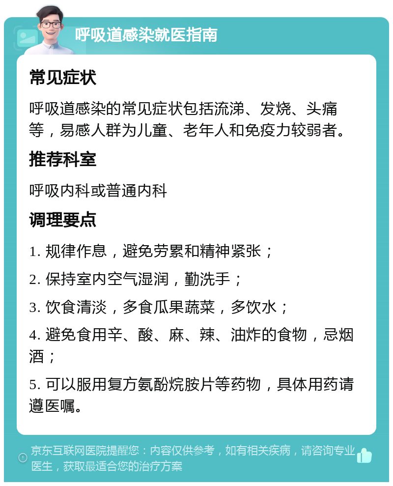 呼吸道感染就医指南 常见症状 呼吸道感染的常见症状包括流涕、发烧、头痛等，易感人群为儿童、老年人和免疫力较弱者。 推荐科室 呼吸内科或普通内科 调理要点 1. 规律作息，避免劳累和精神紧张； 2. 保持室内空气湿润，勤洗手； 3. 饮食清淡，多食瓜果蔬菜，多饮水； 4. 避免食用辛、酸、麻、辣、油炸的食物，忌烟酒； 5. 可以服用复方氨酚烷胺片等药物，具体用药请遵医嘱。