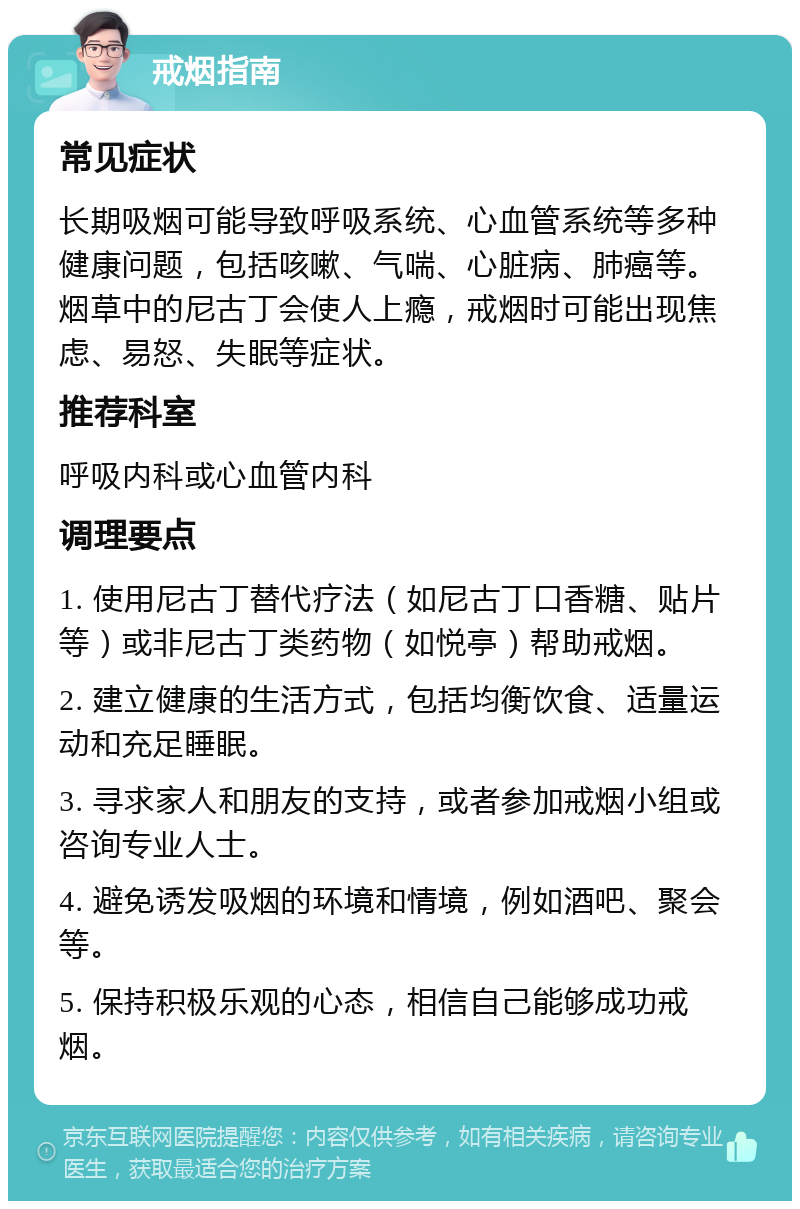 戒烟指南 常见症状 长期吸烟可能导致呼吸系统、心血管系统等多种健康问题，包括咳嗽、气喘、心脏病、肺癌等。烟草中的尼古丁会使人上瘾，戒烟时可能出现焦虑、易怒、失眠等症状。 推荐科室 呼吸内科或心血管内科 调理要点 1. 使用尼古丁替代疗法（如尼古丁口香糖、贴片等）或非尼古丁类药物（如悦亭）帮助戒烟。 2. 建立健康的生活方式，包括均衡饮食、适量运动和充足睡眠。 3. 寻求家人和朋友的支持，或者参加戒烟小组或咨询专业人士。 4. 避免诱发吸烟的环境和情境，例如酒吧、聚会等。 5. 保持积极乐观的心态，相信自己能够成功戒烟。