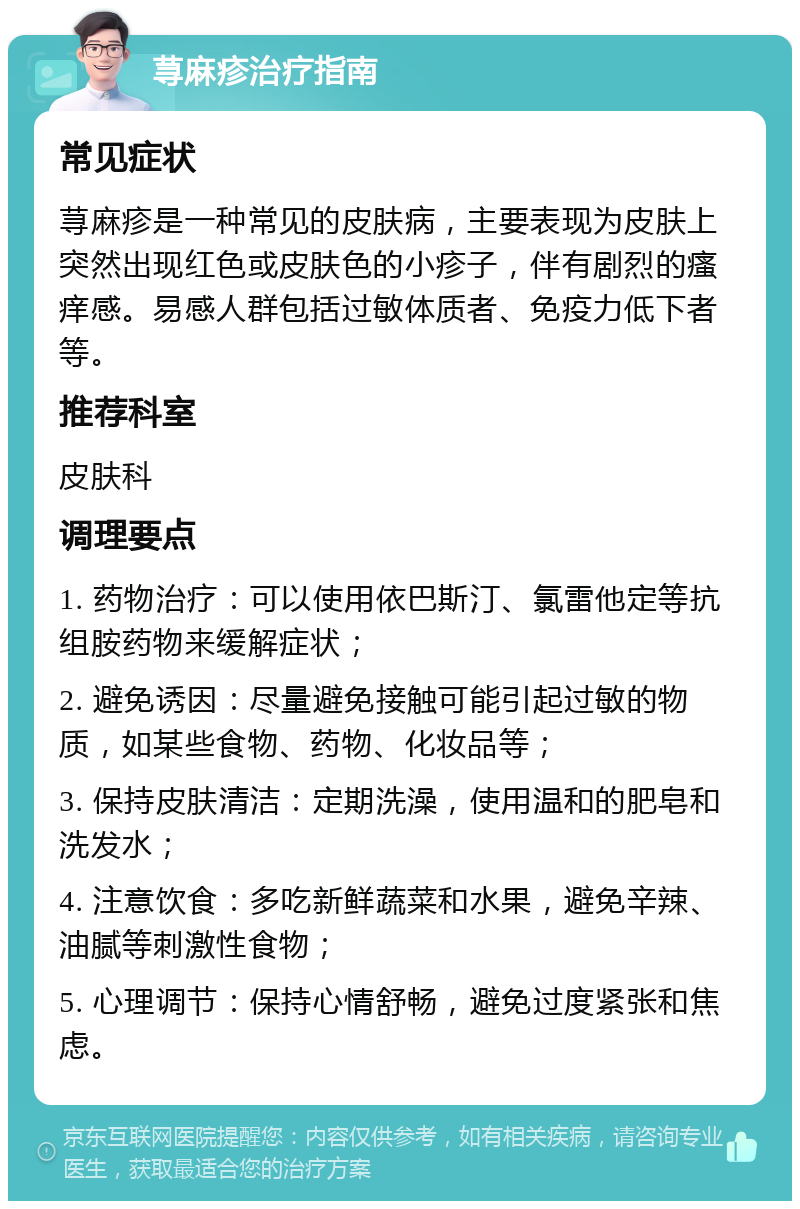 荨麻疹治疗指南 常见症状 荨麻疹是一种常见的皮肤病，主要表现为皮肤上突然出现红色或皮肤色的小疹子，伴有剧烈的瘙痒感。易感人群包括过敏体质者、免疫力低下者等。 推荐科室 皮肤科 调理要点 1. 药物治疗：可以使用依巴斯汀、氯雷他定等抗组胺药物来缓解症状； 2. 避免诱因：尽量避免接触可能引起过敏的物质，如某些食物、药物、化妆品等； 3. 保持皮肤清洁：定期洗澡，使用温和的肥皂和洗发水； 4. 注意饮食：多吃新鲜蔬菜和水果，避免辛辣、油腻等刺激性食物； 5. 心理调节：保持心情舒畅，避免过度紧张和焦虑。