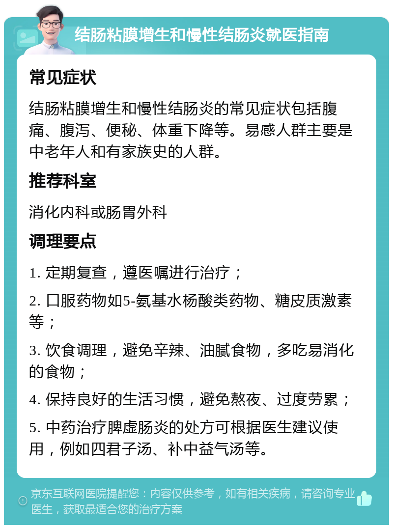 结肠粘膜增生和慢性结肠炎就医指南 常见症状 结肠粘膜增生和慢性结肠炎的常见症状包括腹痛、腹泻、便秘、体重下降等。易感人群主要是中老年人和有家族史的人群。 推荐科室 消化内科或肠胃外科 调理要点 1. 定期复查，遵医嘱进行治疗； 2. 口服药物如5-氨基水杨酸类药物、糖皮质激素等； 3. 饮食调理，避免辛辣、油腻食物，多吃易消化的食物； 4. 保持良好的生活习惯，避免熬夜、过度劳累； 5. 中药治疗脾虚肠炎的处方可根据医生建议使用，例如四君子汤、补中益气汤等。