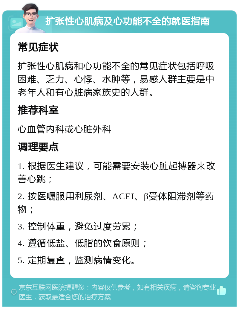 扩张性心肌病及心功能不全的就医指南 常见症状 扩张性心肌病和心功能不全的常见症状包括呼吸困难、乏力、心悸、水肿等，易感人群主要是中老年人和有心脏病家族史的人群。 推荐科室 心血管内科或心脏外科 调理要点 1. 根据医生建议，可能需要安装心脏起搏器来改善心跳； 2. 按医嘱服用利尿剂、ACEI、β受体阻滞剂等药物； 3. 控制体重，避免过度劳累； 4. 遵循低盐、低脂的饮食原则； 5. 定期复查，监测病情变化。