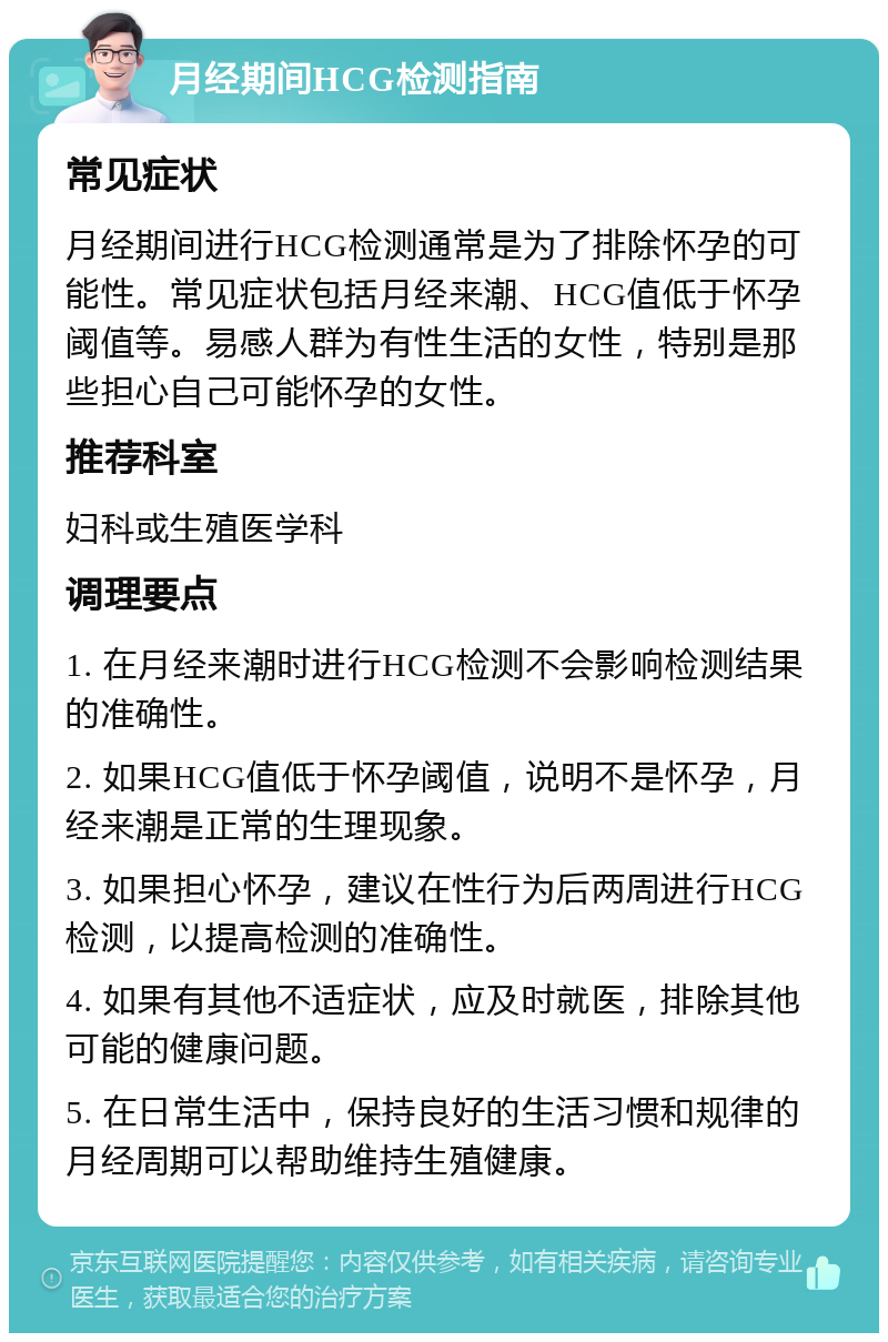 月经期间HCG检测指南 常见症状 月经期间进行HCG检测通常是为了排除怀孕的可能性。常见症状包括月经来潮、HCG值低于怀孕阈值等。易感人群为有性生活的女性，特别是那些担心自己可能怀孕的女性。 推荐科室 妇科或生殖医学科 调理要点 1. 在月经来潮时进行HCG检测不会影响检测结果的准确性。 2. 如果HCG值低于怀孕阈值，说明不是怀孕，月经来潮是正常的生理现象。 3. 如果担心怀孕，建议在性行为后两周进行HCG检测，以提高检测的准确性。 4. 如果有其他不适症状，应及时就医，排除其他可能的健康问题。 5. 在日常生活中，保持良好的生活习惯和规律的月经周期可以帮助维持生殖健康。