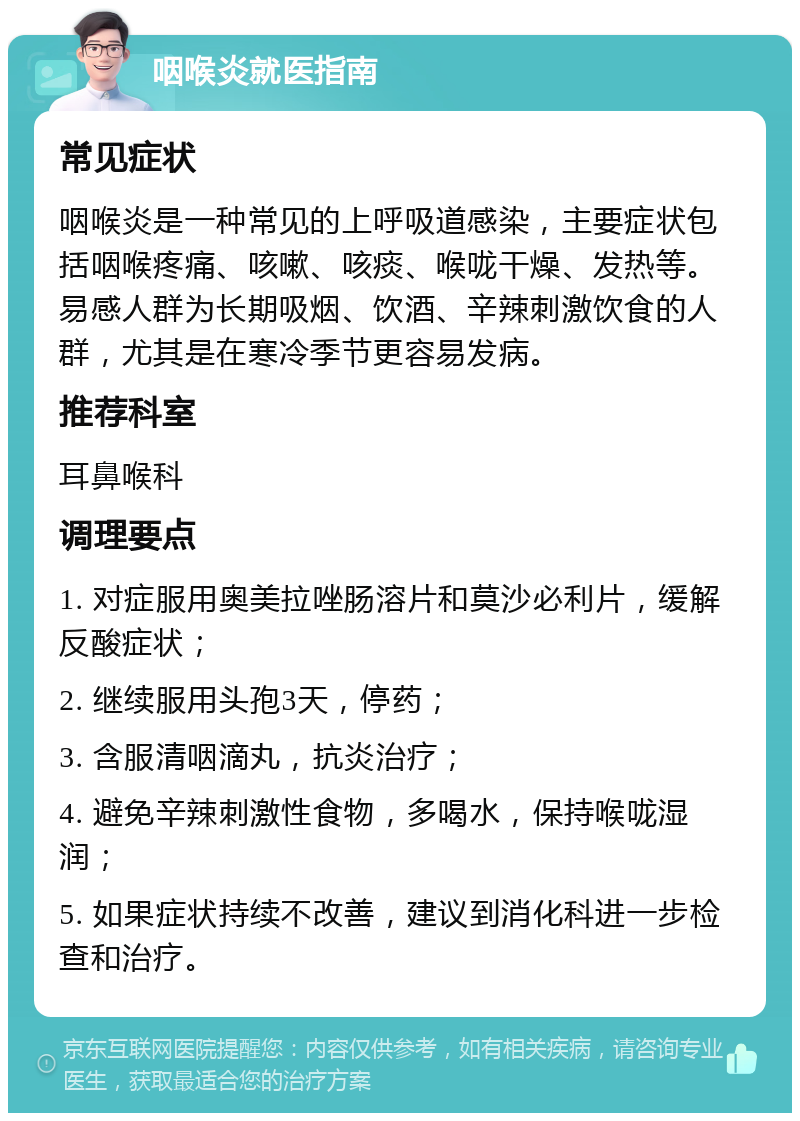 咽喉炎就医指南 常见症状 咽喉炎是一种常见的上呼吸道感染，主要症状包括咽喉疼痛、咳嗽、咳痰、喉咙干燥、发热等。易感人群为长期吸烟、饮酒、辛辣刺激饮食的人群，尤其是在寒冷季节更容易发病。 推荐科室 耳鼻喉科 调理要点 1. 对症服用奥美拉唑肠溶片和莫沙必利片，缓解反酸症状； 2. 继续服用头孢3天，停药； 3. 含服清咽滴丸，抗炎治疗； 4. 避免辛辣刺激性食物，多喝水，保持喉咙湿润； 5. 如果症状持续不改善，建议到消化科进一步检查和治疗。