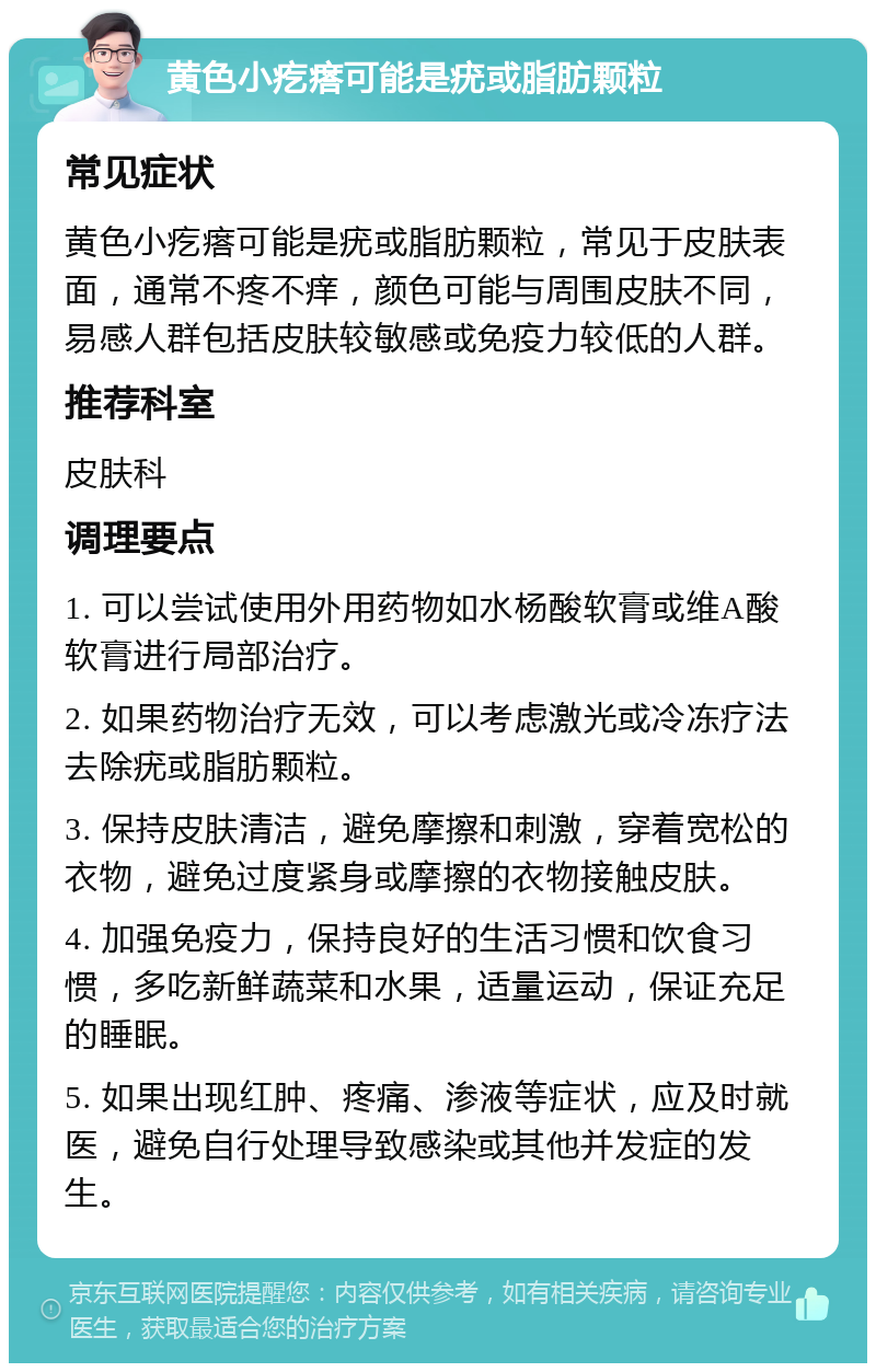 黄色小疙瘩可能是疣或脂肪颗粒 常见症状 黄色小疙瘩可能是疣或脂肪颗粒，常见于皮肤表面，通常不疼不痒，颜色可能与周围皮肤不同，易感人群包括皮肤较敏感或免疫力较低的人群。 推荐科室 皮肤科 调理要点 1. 可以尝试使用外用药物如水杨酸软膏或维A酸软膏进行局部治疗。 2. 如果药物治疗无效，可以考虑激光或冷冻疗法去除疣或脂肪颗粒。 3. 保持皮肤清洁，避免摩擦和刺激，穿着宽松的衣物，避免过度紧身或摩擦的衣物接触皮肤。 4. 加强免疫力，保持良好的生活习惯和饮食习惯，多吃新鲜蔬菜和水果，适量运动，保证充足的睡眠。 5. 如果出现红肿、疼痛、渗液等症状，应及时就医，避免自行处理导致感染或其他并发症的发生。