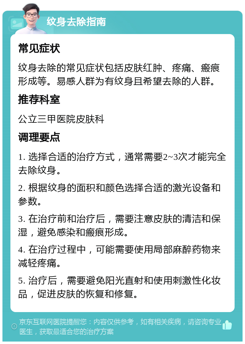 纹身去除指南 常见症状 纹身去除的常见症状包括皮肤红肿、疼痛、瘢痕形成等。易感人群为有纹身且希望去除的人群。 推荐科室 公立三甲医院皮肤科 调理要点 1. 选择合适的治疗方式，通常需要2~3次才能完全去除纹身。 2. 根据纹身的面积和颜色选择合适的激光设备和参数。 3. 在治疗前和治疗后，需要注意皮肤的清洁和保湿，避免感染和瘢痕形成。 4. 在治疗过程中，可能需要使用局部麻醉药物来减轻疼痛。 5. 治疗后，需要避免阳光直射和使用刺激性化妆品，促进皮肤的恢复和修复。