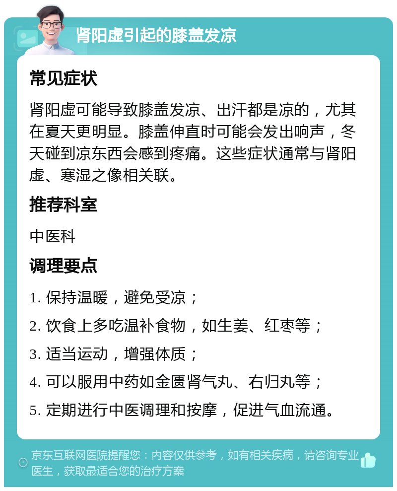 肾阳虚引起的膝盖发凉 常见症状 肾阳虚可能导致膝盖发凉、出汗都是凉的，尤其在夏天更明显。膝盖伸直时可能会发出响声，冬天碰到凉东西会感到疼痛。这些症状通常与肾阳虚、寒湿之像相关联。 推荐科室 中医科 调理要点 1. 保持温暖，避免受凉； 2. 饮食上多吃温补食物，如生姜、红枣等； 3. 适当运动，增强体质； 4. 可以服用中药如金匮肾气丸、右归丸等； 5. 定期进行中医调理和按摩，促进气血流通。