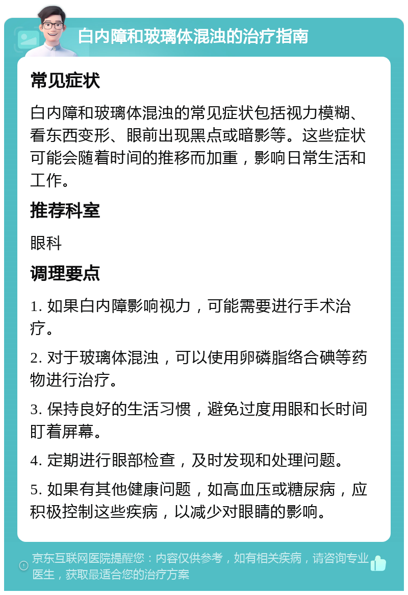 白内障和玻璃体混浊的治疗指南 常见症状 白内障和玻璃体混浊的常见症状包括视力模糊、看东西变形、眼前出现黑点或暗影等。这些症状可能会随着时间的推移而加重，影响日常生活和工作。 推荐科室 眼科 调理要点 1. 如果白内障影响视力，可能需要进行手术治疗。 2. 对于玻璃体混浊，可以使用卵磷脂络合碘等药物进行治疗。 3. 保持良好的生活习惯，避免过度用眼和长时间盯着屏幕。 4. 定期进行眼部检查，及时发现和处理问题。 5. 如果有其他健康问题，如高血压或糖尿病，应积极控制这些疾病，以减少对眼睛的影响。