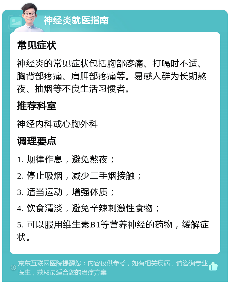 神经炎就医指南 常见症状 神经炎的常见症状包括胸部疼痛、打嗝时不适、胸背部疼痛、肩胛部疼痛等。易感人群为长期熬夜、抽烟等不良生活习惯者。 推荐科室 神经内科或心胸外科 调理要点 1. 规律作息，避免熬夜； 2. 停止吸烟，减少二手烟接触； 3. 适当运动，增强体质； 4. 饮食清淡，避免辛辣刺激性食物； 5. 可以服用维生素B1等营养神经的药物，缓解症状。