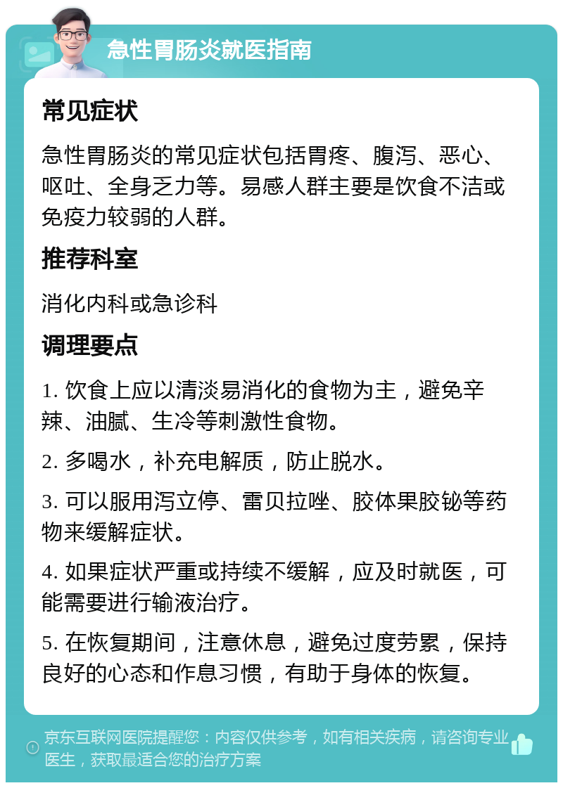 急性胃肠炎就医指南 常见症状 急性胃肠炎的常见症状包括胃疼、腹泻、恶心、呕吐、全身乏力等。易感人群主要是饮食不洁或免疫力较弱的人群。 推荐科室 消化内科或急诊科 调理要点 1. 饮食上应以清淡易消化的食物为主，避免辛辣、油腻、生冷等刺激性食物。 2. 多喝水，补充电解质，防止脱水。 3. 可以服用泻立停、雷贝拉唑、胶体果胶铋等药物来缓解症状。 4. 如果症状严重或持续不缓解，应及时就医，可能需要进行输液治疗。 5. 在恢复期间，注意休息，避免过度劳累，保持良好的心态和作息习惯，有助于身体的恢复。