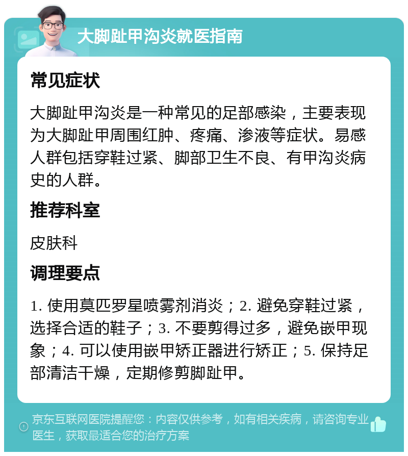 大脚趾甲沟炎就医指南 常见症状 大脚趾甲沟炎是一种常见的足部感染，主要表现为大脚趾甲周围红肿、疼痛、渗液等症状。易感人群包括穿鞋过紧、脚部卫生不良、有甲沟炎病史的人群。 推荐科室 皮肤科 调理要点 1. 使用莫匹罗星喷雾剂消炎；2. 避免穿鞋过紧，选择合适的鞋子；3. 不要剪得过多，避免嵌甲现象；4. 可以使用嵌甲矫正器进行矫正；5. 保持足部清洁干燥，定期修剪脚趾甲。