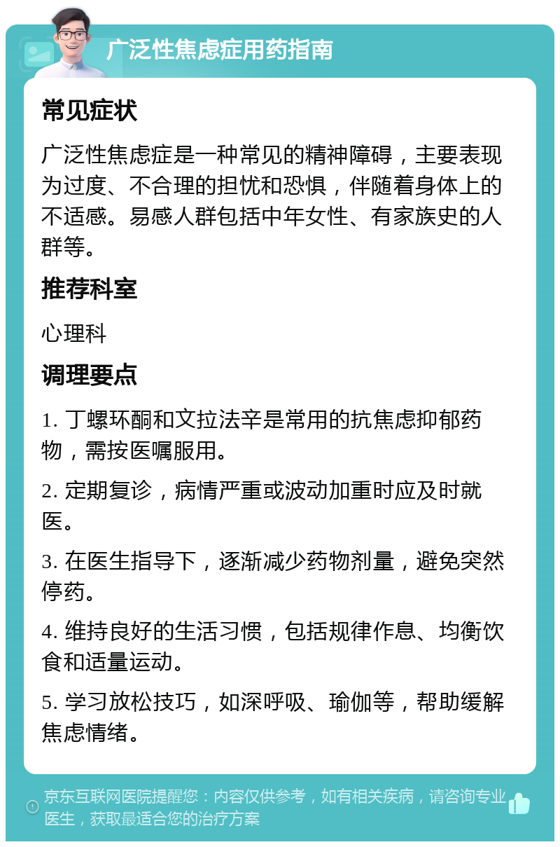 广泛性焦虑症用药指南 常见症状 广泛性焦虑症是一种常见的精神障碍，主要表现为过度、不合理的担忧和恐惧，伴随着身体上的不适感。易感人群包括中年女性、有家族史的人群等。 推荐科室 心理科 调理要点 1. 丁螺环酮和文拉法辛是常用的抗焦虑抑郁药物，需按医嘱服用。 2. 定期复诊，病情严重或波动加重时应及时就医。 3. 在医生指导下，逐渐减少药物剂量，避免突然停药。 4. 维持良好的生活习惯，包括规律作息、均衡饮食和适量运动。 5. 学习放松技巧，如深呼吸、瑜伽等，帮助缓解焦虑情绪。