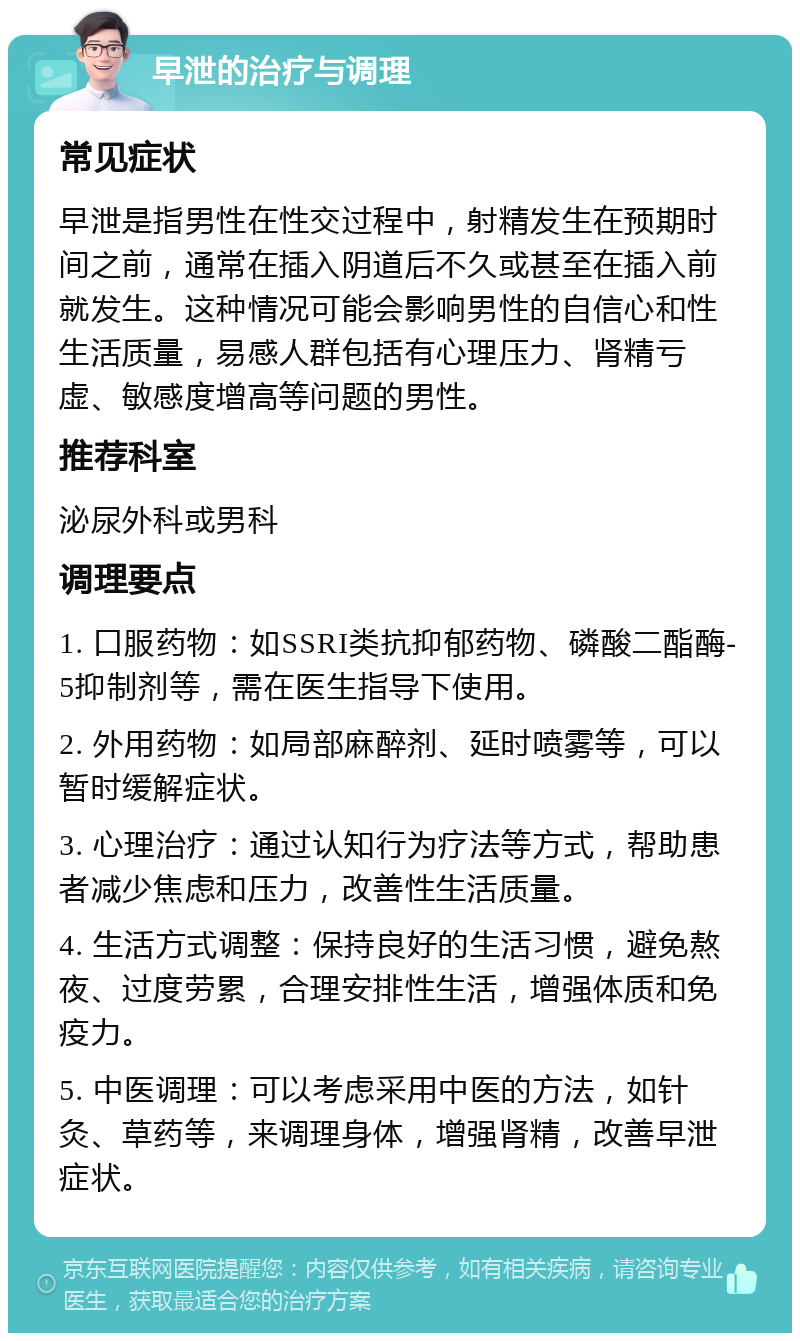 早泄的治疗与调理 常见症状 早泄是指男性在性交过程中，射精发生在预期时间之前，通常在插入阴道后不久或甚至在插入前就发生。这种情况可能会影响男性的自信心和性生活质量，易感人群包括有心理压力、肾精亏虚、敏感度增高等问题的男性。 推荐科室 泌尿外科或男科 调理要点 1. 口服药物：如SSRI类抗抑郁药物、磷酸二酯酶-5抑制剂等，需在医生指导下使用。 2. 外用药物：如局部麻醉剂、延时喷雾等，可以暂时缓解症状。 3. 心理治疗：通过认知行为疗法等方式，帮助患者减少焦虑和压力，改善性生活质量。 4. 生活方式调整：保持良好的生活习惯，避免熬夜、过度劳累，合理安排性生活，增强体质和免疫力。 5. 中医调理：可以考虑采用中医的方法，如针灸、草药等，来调理身体，增强肾精，改善早泄症状。