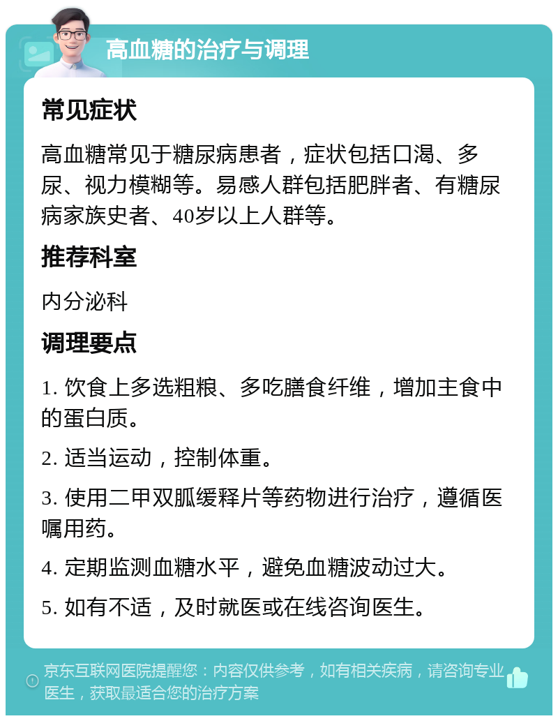 高血糖的治疗与调理 常见症状 高血糖常见于糖尿病患者，症状包括口渴、多尿、视力模糊等。易感人群包括肥胖者、有糖尿病家族史者、40岁以上人群等。 推荐科室 内分泌科 调理要点 1. 饮食上多选粗粮、多吃膳食纤维，增加主食中的蛋白质。 2. 适当运动，控制体重。 3. 使用二甲双胍缓释片等药物进行治疗，遵循医嘱用药。 4. 定期监测血糖水平，避免血糖波动过大。 5. 如有不适，及时就医或在线咨询医生。