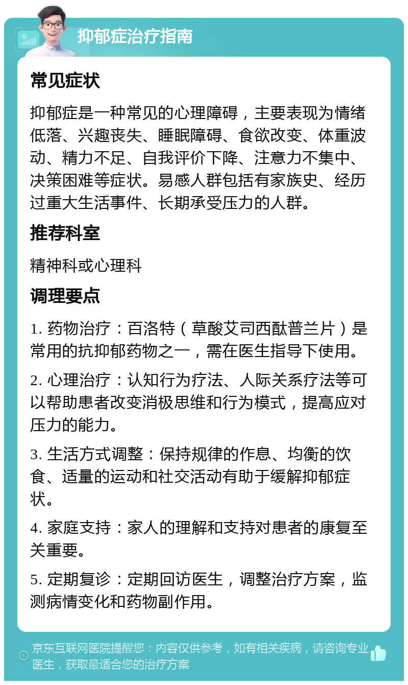 抑郁症治疗指南 常见症状 抑郁症是一种常见的心理障碍，主要表现为情绪低落、兴趣丧失、睡眠障碍、食欲改变、体重波动、精力不足、自我评价下降、注意力不集中、决策困难等症状。易感人群包括有家族史、经历过重大生活事件、长期承受压力的人群。 推荐科室 精神科或心理科 调理要点 1. 药物治疗：百洛特（草酸艾司西酞普兰片）是常用的抗抑郁药物之一，需在医生指导下使用。 2. 心理治疗：认知行为疗法、人际关系疗法等可以帮助患者改变消极思维和行为模式，提高应对压力的能力。 3. 生活方式调整：保持规律的作息、均衡的饮食、适量的运动和社交活动有助于缓解抑郁症状。 4. 家庭支持：家人的理解和支持对患者的康复至关重要。 5. 定期复诊：定期回访医生，调整治疗方案，监测病情变化和药物副作用。