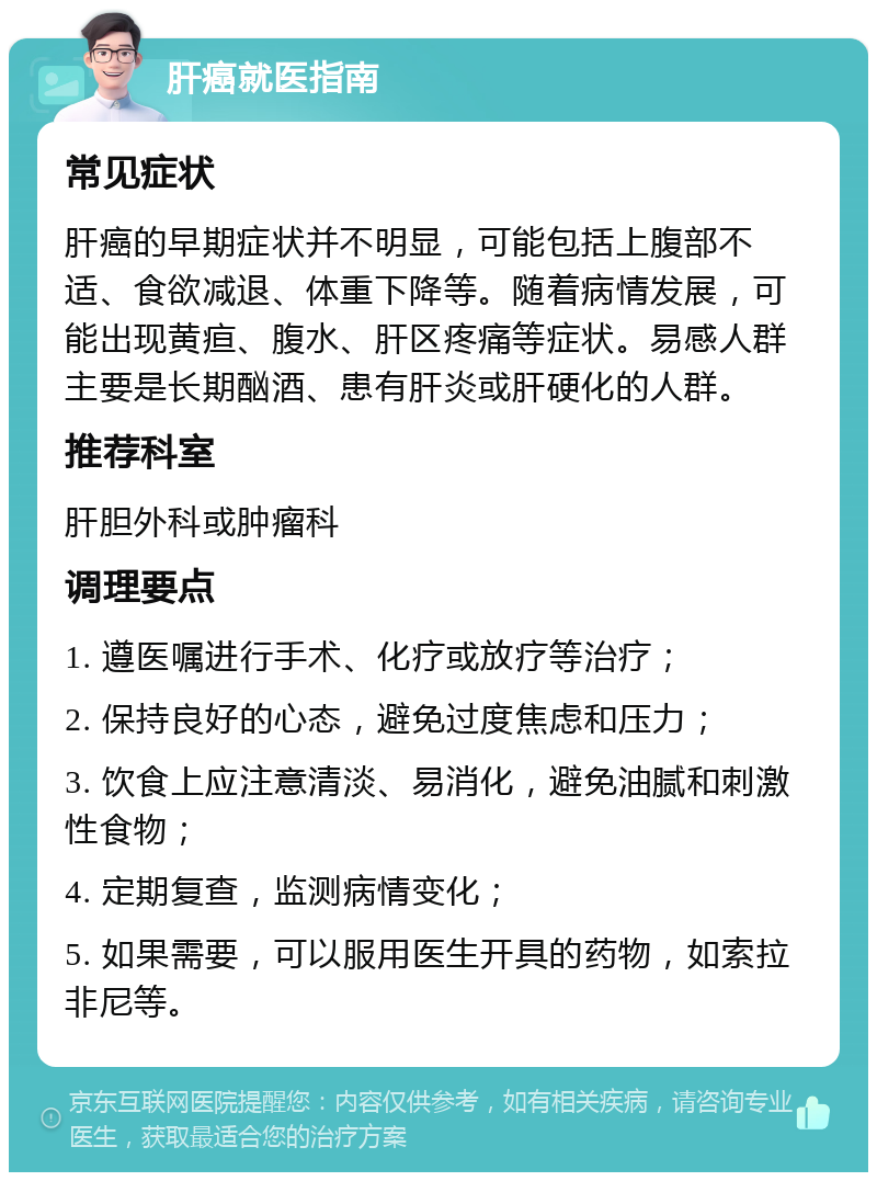 肝癌就医指南 常见症状 肝癌的早期症状并不明显，可能包括上腹部不适、食欲减退、体重下降等。随着病情发展，可能出现黄疸、腹水、肝区疼痛等症状。易感人群主要是长期酗酒、患有肝炎或肝硬化的人群。 推荐科室 肝胆外科或肿瘤科 调理要点 1. 遵医嘱进行手术、化疗或放疗等治疗； 2. 保持良好的心态，避免过度焦虑和压力； 3. 饮食上应注意清淡、易消化，避免油腻和刺激性食物； 4. 定期复查，监测病情变化； 5. 如果需要，可以服用医生开具的药物，如索拉非尼等。