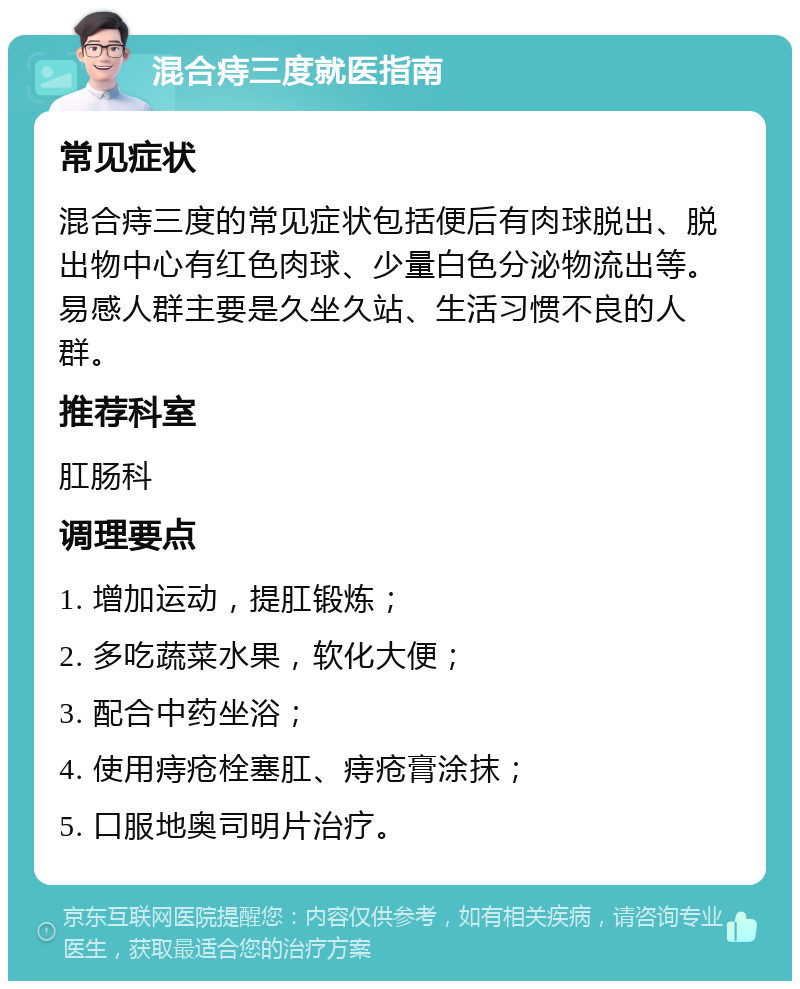 混合痔三度就医指南 常见症状 混合痔三度的常见症状包括便后有肉球脱出、脱出物中心有红色肉球、少量白色分泌物流出等。易感人群主要是久坐久站、生活习惯不良的人群。 推荐科室 肛肠科 调理要点 1. 增加运动，提肛锻炼； 2. 多吃蔬菜水果，软化大便； 3. 配合中药坐浴； 4. 使用痔疮栓塞肛、痔疮膏涂抹； 5. 口服地奥司明片治疗。