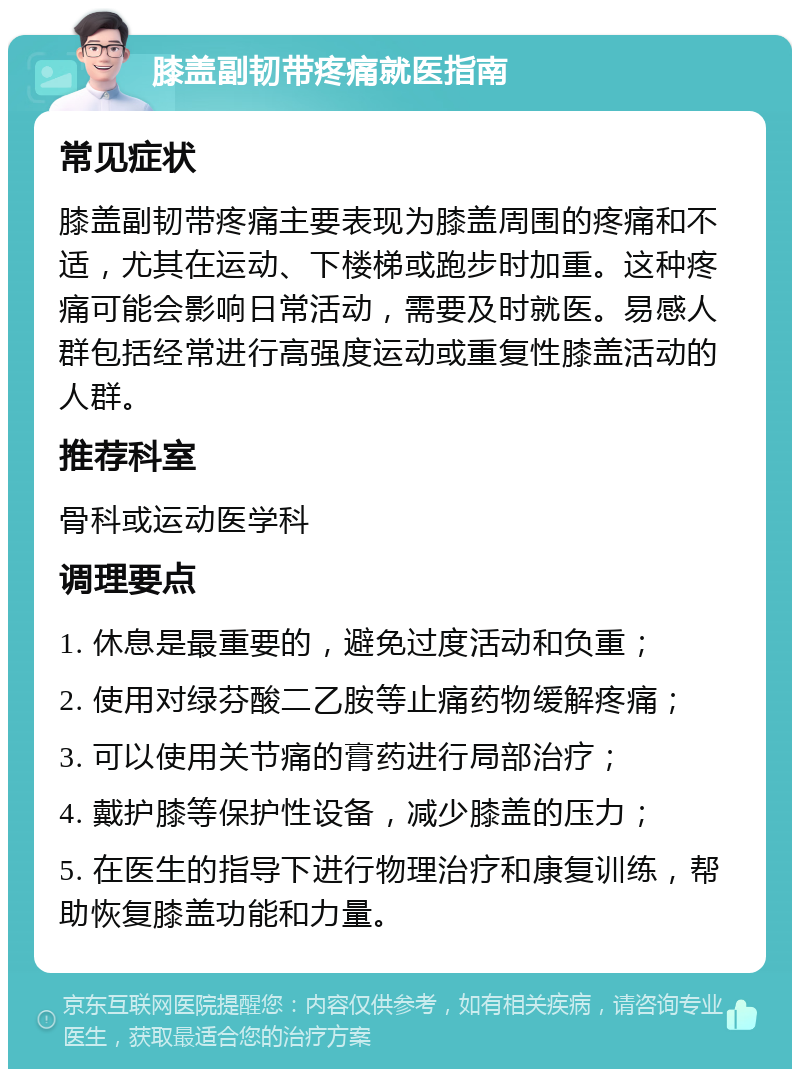 膝盖副韧带疼痛就医指南 常见症状 膝盖副韧带疼痛主要表现为膝盖周围的疼痛和不适，尤其在运动、下楼梯或跑步时加重。这种疼痛可能会影响日常活动，需要及时就医。易感人群包括经常进行高强度运动或重复性膝盖活动的人群。 推荐科室 骨科或运动医学科 调理要点 1. 休息是最重要的，避免过度活动和负重； 2. 使用对绿芬酸二乙胺等止痛药物缓解疼痛； 3. 可以使用关节痛的膏药进行局部治疗； 4. 戴护膝等保护性设备，减少膝盖的压力； 5. 在医生的指导下进行物理治疗和康复训练，帮助恢复膝盖功能和力量。