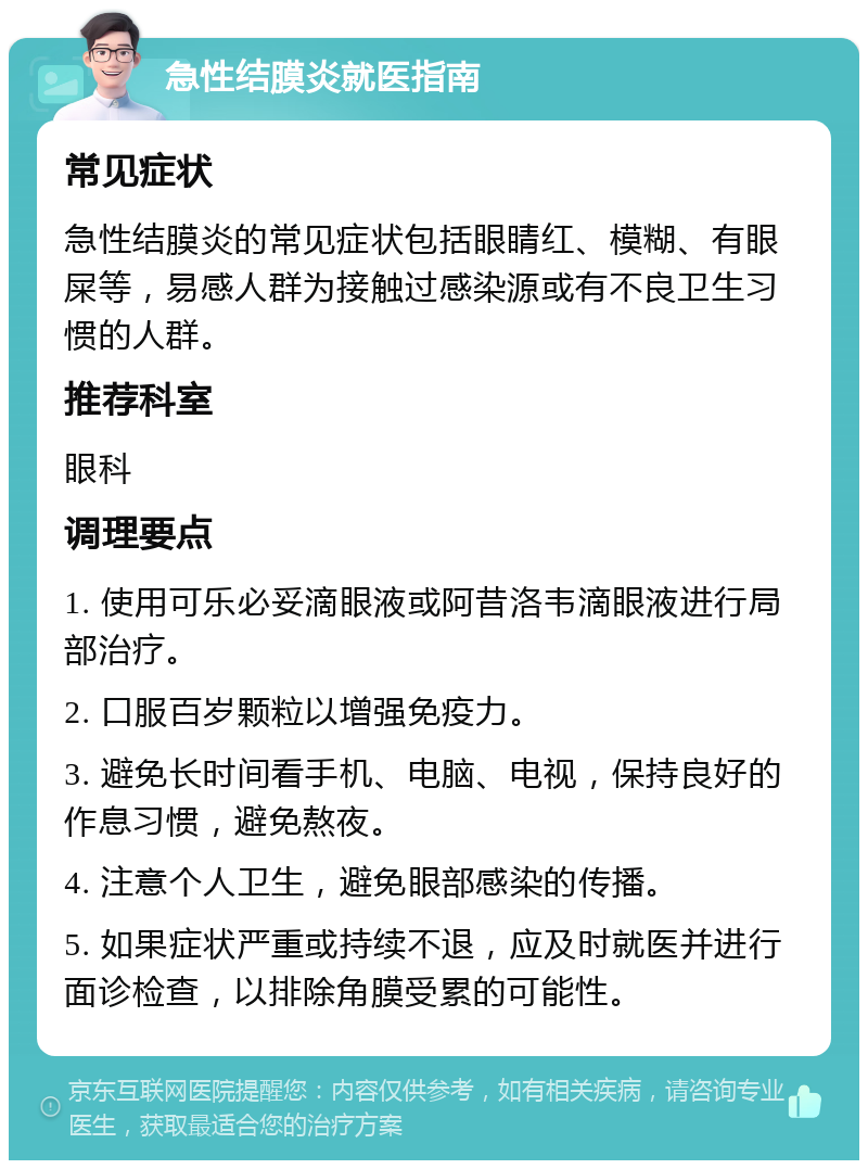 急性结膜炎就医指南 常见症状 急性结膜炎的常见症状包括眼睛红、模糊、有眼屎等，易感人群为接触过感染源或有不良卫生习惯的人群。 推荐科室 眼科 调理要点 1. 使用可乐必妥滴眼液或阿昔洛韦滴眼液进行局部治疗。 2. 口服百岁颗粒以增强免疫力。 3. 避免长时间看手机、电脑、电视，保持良好的作息习惯，避免熬夜。 4. 注意个人卫生，避免眼部感染的传播。 5. 如果症状严重或持续不退，应及时就医并进行面诊检查，以排除角膜受累的可能性。