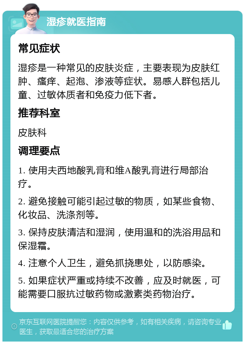 湿疹就医指南 常见症状 湿疹是一种常见的皮肤炎症，主要表现为皮肤红肿、瘙痒、起泡、渗液等症状。易感人群包括儿童、过敏体质者和免疫力低下者。 推荐科室 皮肤科 调理要点 1. 使用夫西地酸乳膏和维A酸乳膏进行局部治疗。 2. 避免接触可能引起过敏的物质，如某些食物、化妆品、洗涤剂等。 3. 保持皮肤清洁和湿润，使用温和的洗浴用品和保湿霜。 4. 注意个人卫生，避免抓挠患处，以防感染。 5. 如果症状严重或持续不改善，应及时就医，可能需要口服抗过敏药物或激素类药物治疗。