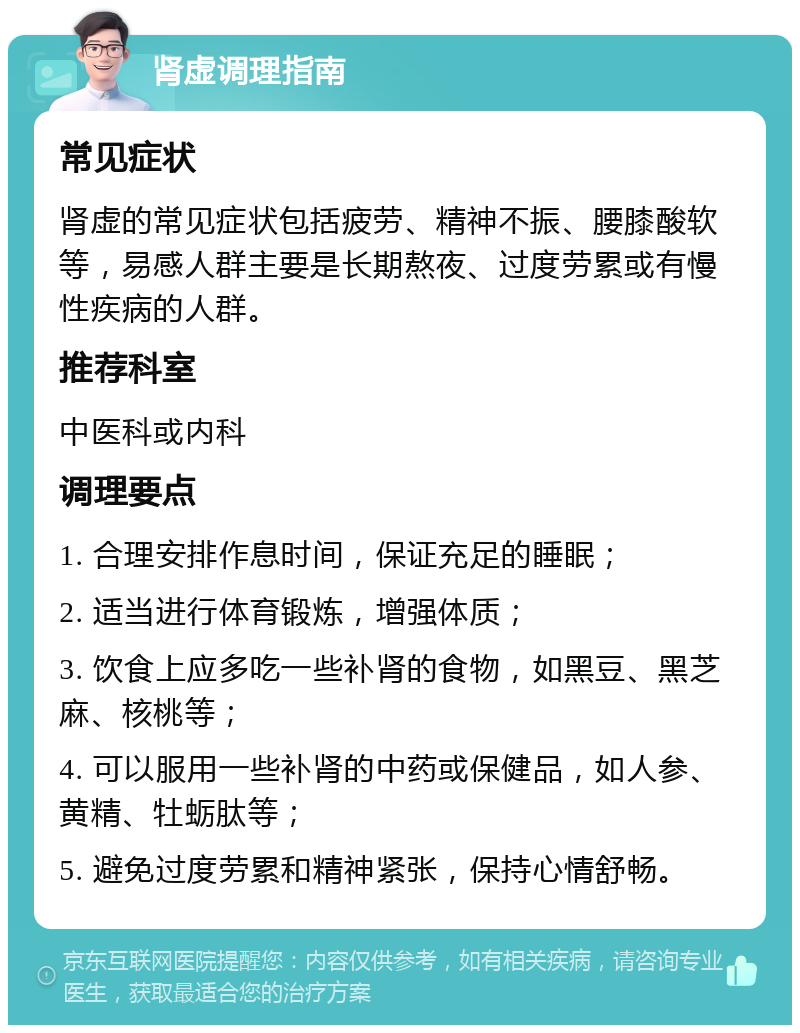 肾虚调理指南 常见症状 肾虚的常见症状包括疲劳、精神不振、腰膝酸软等，易感人群主要是长期熬夜、过度劳累或有慢性疾病的人群。 推荐科室 中医科或内科 调理要点 1. 合理安排作息时间，保证充足的睡眠； 2. 适当进行体育锻炼，增强体质； 3. 饮食上应多吃一些补肾的食物，如黑豆、黑芝麻、核桃等； 4. 可以服用一些补肾的中药或保健品，如人参、黄精、牡蛎肽等； 5. 避免过度劳累和精神紧张，保持心情舒畅。