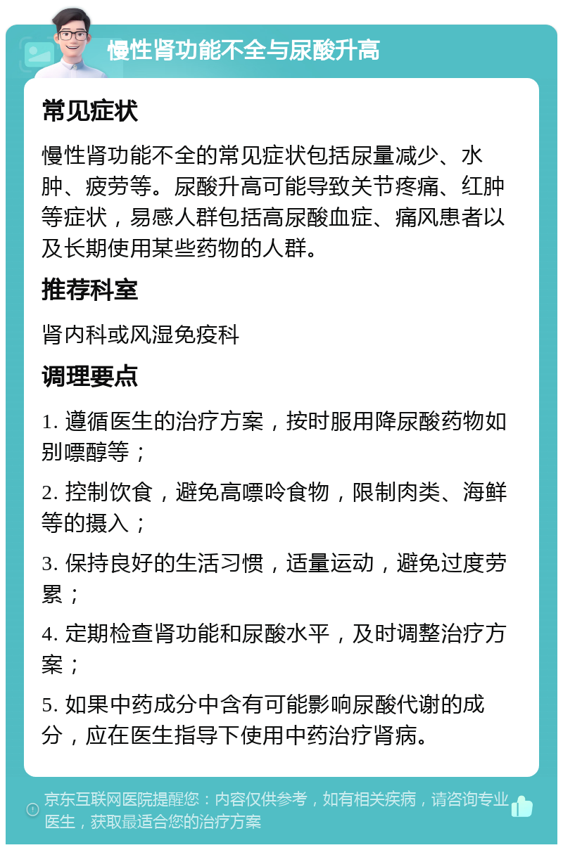 慢性肾功能不全与尿酸升高 常见症状 慢性肾功能不全的常见症状包括尿量减少、水肿、疲劳等。尿酸升高可能导致关节疼痛、红肿等症状，易感人群包括高尿酸血症、痛风患者以及长期使用某些药物的人群。 推荐科室 肾内科或风湿免疫科 调理要点 1. 遵循医生的治疗方案，按时服用降尿酸药物如别嘌醇等； 2. 控制饮食，避免高嘌呤食物，限制肉类、海鲜等的摄入； 3. 保持良好的生活习惯，适量运动，避免过度劳累； 4. 定期检查肾功能和尿酸水平，及时调整治疗方案； 5. 如果中药成分中含有可能影响尿酸代谢的成分，应在医生指导下使用中药治疗肾病。