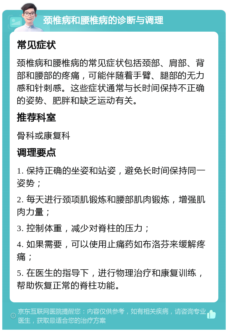 颈椎病和腰椎病的诊断与调理 常见症状 颈椎病和腰椎病的常见症状包括颈部、肩部、背部和腰部的疼痛，可能伴随着手臂、腿部的无力感和针刺感。这些症状通常与长时间保持不正确的姿势、肥胖和缺乏运动有关。 推荐科室 骨科或康复科 调理要点 1. 保持正确的坐姿和站姿，避免长时间保持同一姿势； 2. 每天进行颈项肌锻炼和腰部肌肉锻炼，增强肌肉力量； 3. 控制体重，减少对脊柱的压力； 4. 如果需要，可以使用止痛药如布洛芬来缓解疼痛； 5. 在医生的指导下，进行物理治疗和康复训练，帮助恢复正常的脊柱功能。