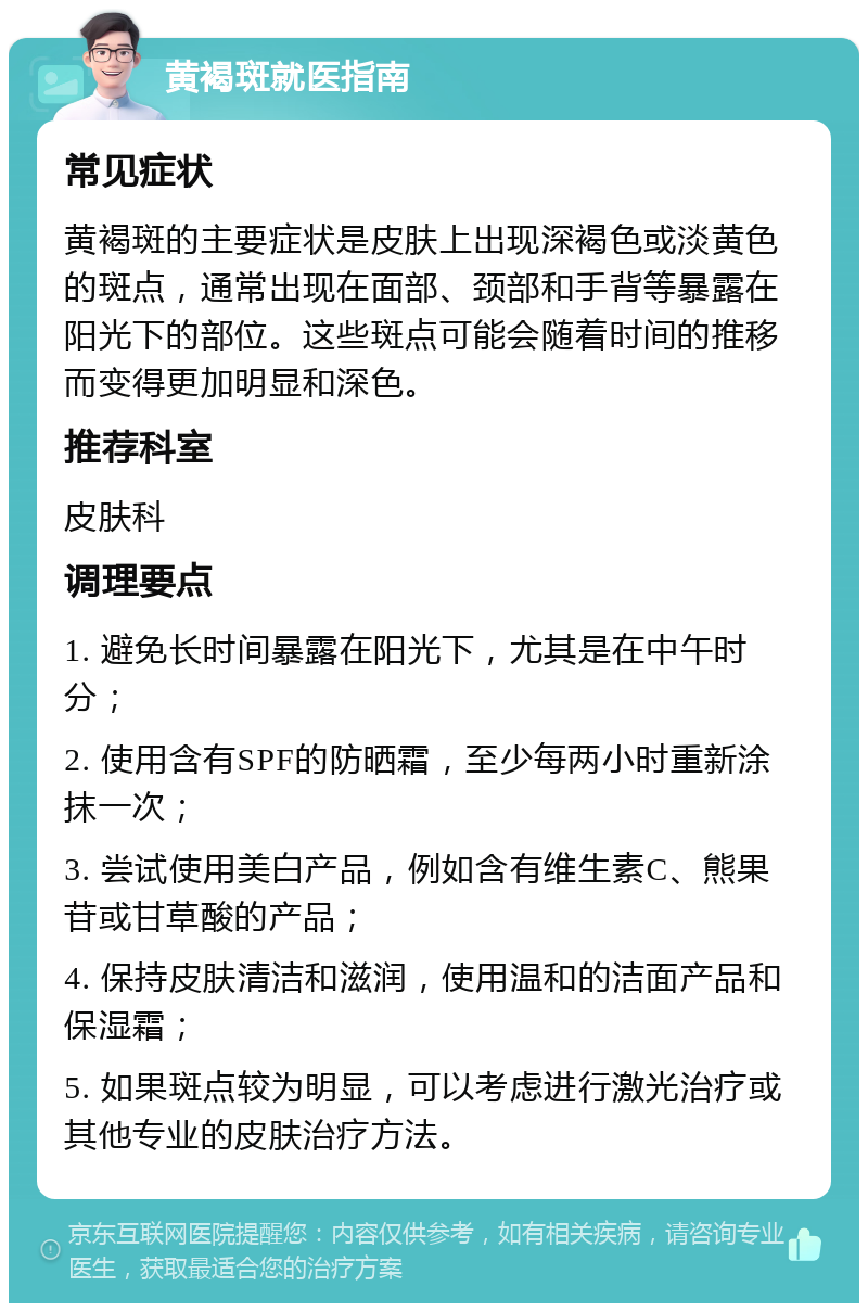 黄褐斑就医指南 常见症状 黄褐斑的主要症状是皮肤上出现深褐色或淡黄色的斑点，通常出现在面部、颈部和手背等暴露在阳光下的部位。这些斑点可能会随着时间的推移而变得更加明显和深色。 推荐科室 皮肤科 调理要点 1. 避免长时间暴露在阳光下，尤其是在中午时分； 2. 使用含有SPF的防晒霜，至少每两小时重新涂抹一次； 3. 尝试使用美白产品，例如含有维生素C、熊果苷或甘草酸的产品； 4. 保持皮肤清洁和滋润，使用温和的洁面产品和保湿霜； 5. 如果斑点较为明显，可以考虑进行激光治疗或其他专业的皮肤治疗方法。