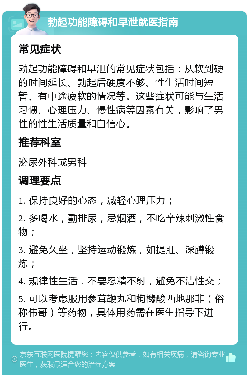 勃起功能障碍和早泄就医指南 常见症状 勃起功能障碍和早泄的常见症状包括：从软到硬的时间延长、勃起后硬度不够、性生活时间短暂、有中途疲软的情况等。这些症状可能与生活习惯、心理压力、慢性病等因素有关，影响了男性的性生活质量和自信心。 推荐科室 泌尿外科或男科 调理要点 1. 保持良好的心态，减轻心理压力； 2. 多喝水，勤排尿，忌烟酒，不吃辛辣刺激性食物； 3. 避免久坐，坚持运动锻炼，如提肛、深蹲锻炼； 4. 规律性生活，不要忍精不射，避免不洁性交； 5. 可以考虑服用参茸鞭丸和枸橼酸西地那非（俗称伟哥）等药物，具体用药需在医生指导下进行。