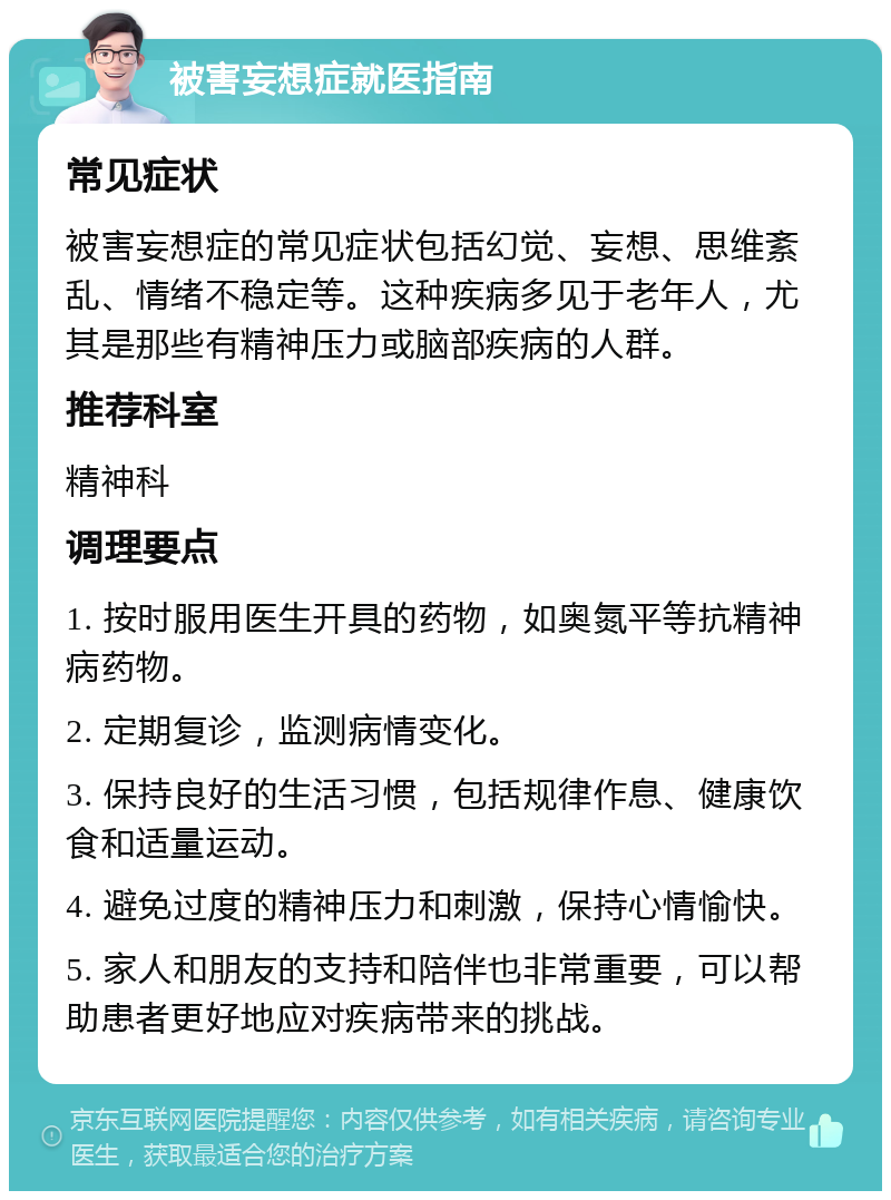 被害妄想症就医指南 常见症状 被害妄想症的常见症状包括幻觉、妄想、思维紊乱、情绪不稳定等。这种疾病多见于老年人，尤其是那些有精神压力或脑部疾病的人群。 推荐科室 精神科 调理要点 1. 按时服用医生开具的药物，如奥氮平等抗精神病药物。 2. 定期复诊，监测病情变化。 3. 保持良好的生活习惯，包括规律作息、健康饮食和适量运动。 4. 避免过度的精神压力和刺激，保持心情愉快。 5. 家人和朋友的支持和陪伴也非常重要，可以帮助患者更好地应对疾病带来的挑战。