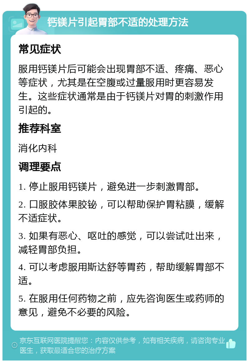 钙镁片引起胃部不适的处理方法 常见症状 服用钙镁片后可能会出现胃部不适、疼痛、恶心等症状，尤其是在空腹或过量服用时更容易发生。这些症状通常是由于钙镁片对胃的刺激作用引起的。 推荐科室 消化内科 调理要点 1. 停止服用钙镁片，避免进一步刺激胃部。 2. 口服胶体果胶铋，可以帮助保护胃粘膜，缓解不适症状。 3. 如果有恶心、呕吐的感觉，可以尝试吐出来，减轻胃部负担。 4. 可以考虑服用斯达舒等胃药，帮助缓解胃部不适。 5. 在服用任何药物之前，应先咨询医生或药师的意见，避免不必要的风险。