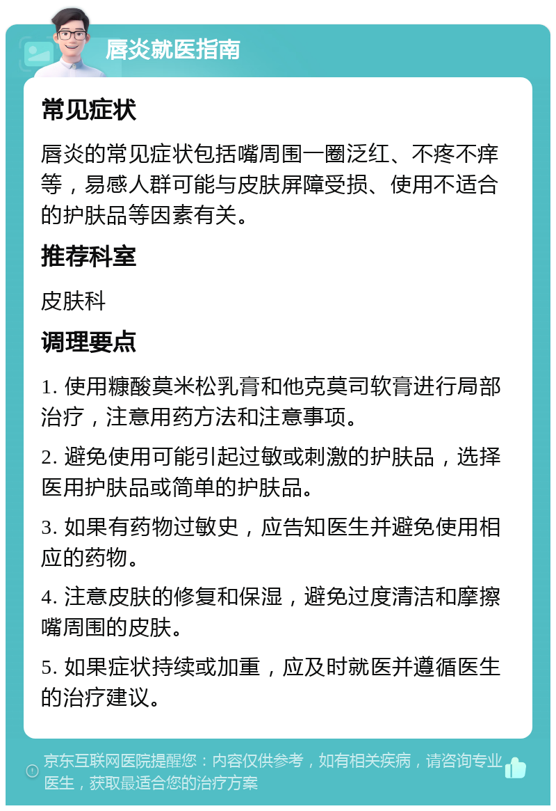 唇炎就医指南 常见症状 唇炎的常见症状包括嘴周围一圈泛红、不疼不痒等，易感人群可能与皮肤屏障受损、使用不适合的护肤品等因素有关。 推荐科室 皮肤科 调理要点 1. 使用糠酸莫米松乳膏和他克莫司软膏进行局部治疗，注意用药方法和注意事项。 2. 避免使用可能引起过敏或刺激的护肤品，选择医用护肤品或简单的护肤品。 3. 如果有药物过敏史，应告知医生并避免使用相应的药物。 4. 注意皮肤的修复和保湿，避免过度清洁和摩擦嘴周围的皮肤。 5. 如果症状持续或加重，应及时就医并遵循医生的治疗建议。