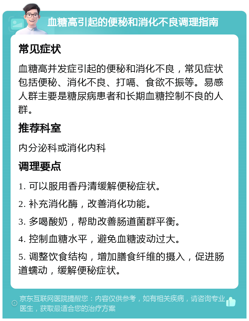 血糖高引起的便秘和消化不良调理指南 常见症状 血糖高并发症引起的便秘和消化不良，常见症状包括便秘、消化不良、打嗝、食欲不振等。易感人群主要是糖尿病患者和长期血糖控制不良的人群。 推荐科室 内分泌科或消化内科 调理要点 1. 可以服用香丹清缓解便秘症状。 2. 补充消化酶，改善消化功能。 3. 多喝酸奶，帮助改善肠道菌群平衡。 4. 控制血糖水平，避免血糖波动过大。 5. 调整饮食结构，增加膳食纤维的摄入，促进肠道蠕动，缓解便秘症状。