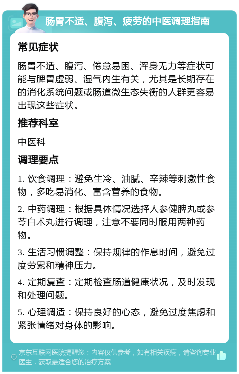 肠胃不适、腹泻、疲劳的中医调理指南 常见症状 肠胃不适、腹泻、倦怠易困、浑身无力等症状可能与脾胃虚弱、湿气内生有关，尤其是长期存在的消化系统问题或肠道微生态失衡的人群更容易出现这些症状。 推荐科室 中医科 调理要点 1. 饮食调理：避免生冷、油腻、辛辣等刺激性食物，多吃易消化、富含营养的食物。 2. 中药调理：根据具体情况选择人参健脾丸或参苓白术丸进行调理，注意不要同时服用两种药物。 3. 生活习惯调整：保持规律的作息时间，避免过度劳累和精神压力。 4. 定期复查：定期检查肠道健康状况，及时发现和处理问题。 5. 心理调适：保持良好的心态，避免过度焦虑和紧张情绪对身体的影响。