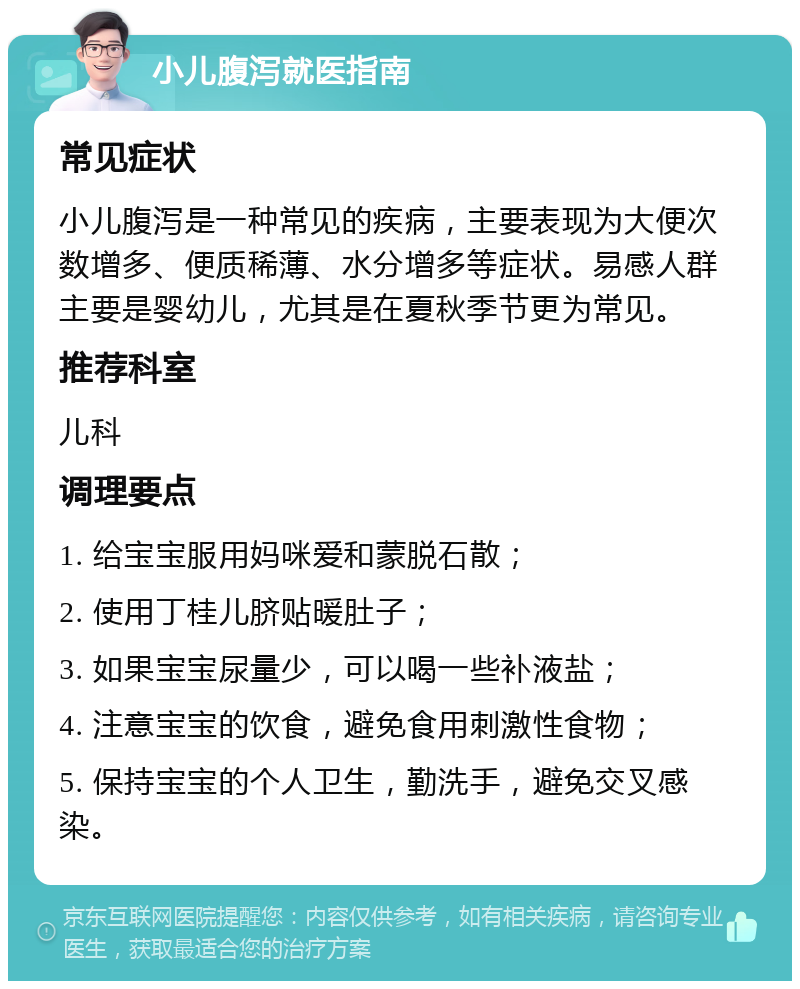 小儿腹泻就医指南 常见症状 小儿腹泻是一种常见的疾病，主要表现为大便次数增多、便质稀薄、水分增多等症状。易感人群主要是婴幼儿，尤其是在夏秋季节更为常见。 推荐科室 儿科 调理要点 1. 给宝宝服用妈咪爱和蒙脱石散； 2. 使用丁桂儿脐贴暖肚子； 3. 如果宝宝尿量少，可以喝一些补液盐； 4. 注意宝宝的饮食，避免食用刺激性食物； 5. 保持宝宝的个人卫生，勤洗手，避免交叉感染。