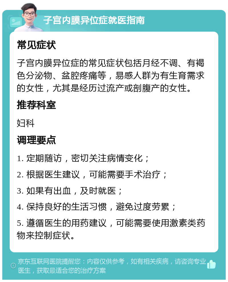 子宫内膜异位症就医指南 常见症状 子宫内膜异位症的常见症状包括月经不调、有褐色分泌物、盆腔疼痛等，易感人群为有生育需求的女性，尤其是经历过流产或剖腹产的女性。 推荐科室 妇科 调理要点 1. 定期随访，密切关注病情变化； 2. 根据医生建议，可能需要手术治疗； 3. 如果有出血，及时就医； 4. 保持良好的生活习惯，避免过度劳累； 5. 遵循医生的用药建议，可能需要使用激素类药物来控制症状。