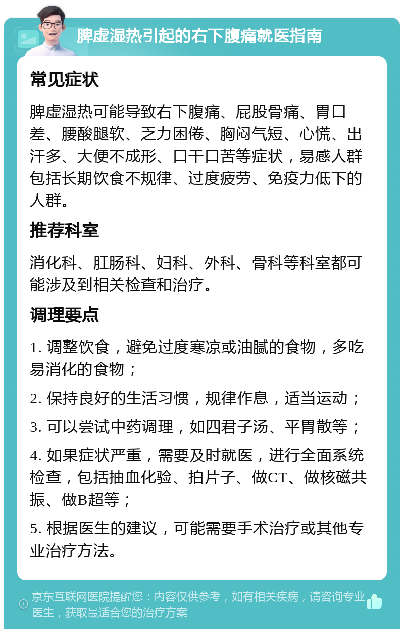 脾虚湿热引起的右下腹痛就医指南 常见症状 脾虚湿热可能导致右下腹痛、屁股骨痛、胃口差、腰酸腿软、乏力困倦、胸闷气短、心慌、出汗多、大便不成形、口干口苦等症状，易感人群包括长期饮食不规律、过度疲劳、免疫力低下的人群。 推荐科室 消化科、肛肠科、妇科、外科、骨科等科室都可能涉及到相关检查和治疗。 调理要点 1. 调整饮食，避免过度寒凉或油腻的食物，多吃易消化的食物； 2. 保持良好的生活习惯，规律作息，适当运动； 3. 可以尝试中药调理，如四君子汤、平胃散等； 4. 如果症状严重，需要及时就医，进行全面系统检查，包括抽血化验、拍片子、做CT、做核磁共振、做B超等； 5. 根据医生的建议，可能需要手术治疗或其他专业治疗方法。