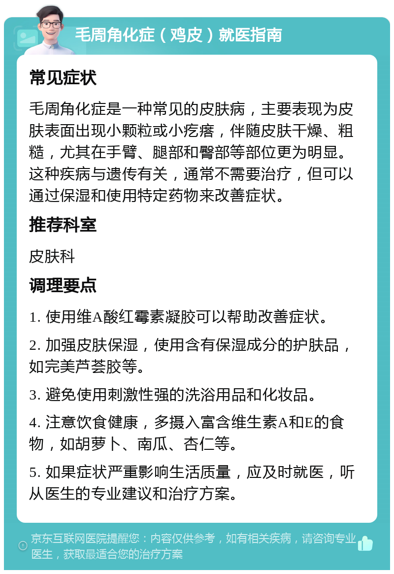 毛周角化症（鸡皮）就医指南 常见症状 毛周角化症是一种常见的皮肤病，主要表现为皮肤表面出现小颗粒或小疙瘩，伴随皮肤干燥、粗糙，尤其在手臂、腿部和臀部等部位更为明显。这种疾病与遗传有关，通常不需要治疗，但可以通过保湿和使用特定药物来改善症状。 推荐科室 皮肤科 调理要点 1. 使用维A酸红霉素凝胶可以帮助改善症状。 2. 加强皮肤保湿，使用含有保湿成分的护肤品，如完美芦荟胶等。 3. 避免使用刺激性强的洗浴用品和化妆品。 4. 注意饮食健康，多摄入富含维生素A和E的食物，如胡萝卜、南瓜、杏仁等。 5. 如果症状严重影响生活质量，应及时就医，听从医生的专业建议和治疗方案。