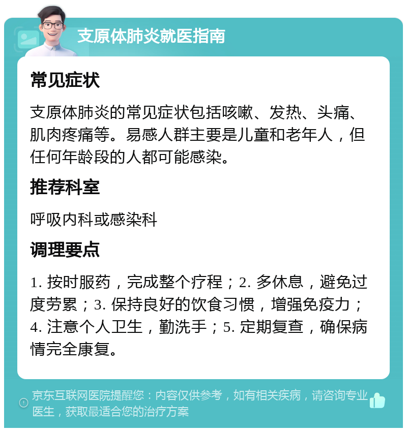 支原体肺炎就医指南 常见症状 支原体肺炎的常见症状包括咳嗽、发热、头痛、肌肉疼痛等。易感人群主要是儿童和老年人，但任何年龄段的人都可能感染。 推荐科室 呼吸内科或感染科 调理要点 1. 按时服药，完成整个疗程；2. 多休息，避免过度劳累；3. 保持良好的饮食习惯，增强免疫力；4. 注意个人卫生，勤洗手；5. 定期复查，确保病情完全康复。