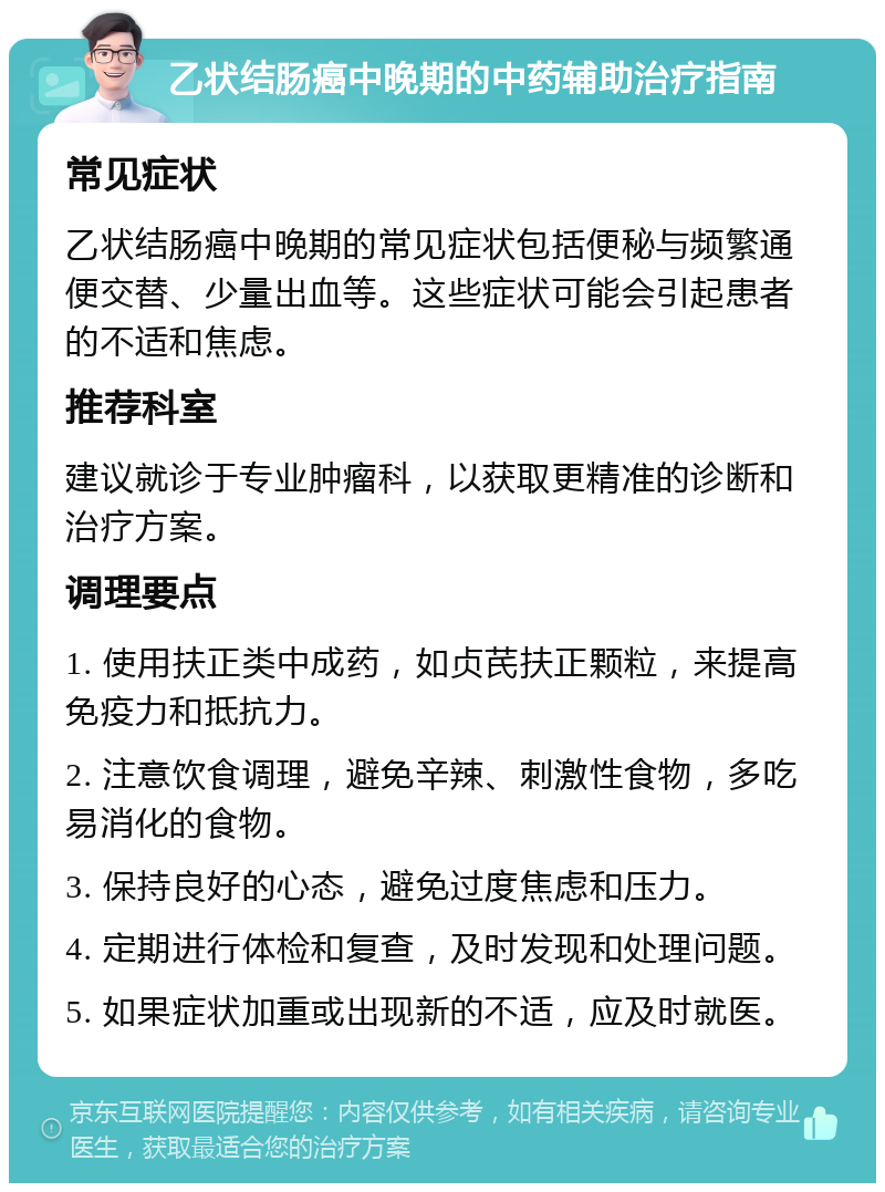 乙状结肠癌中晚期的中药辅助治疗指南 常见症状 乙状结肠癌中晚期的常见症状包括便秘与频繁通便交替、少量出血等。这些症状可能会引起患者的不适和焦虑。 推荐科室 建议就诊于专业肿瘤科，以获取更精准的诊断和治疗方案。 调理要点 1. 使用扶正类中成药，如贞芪扶正颗粒，来提高免疫力和抵抗力。 2. 注意饮食调理，避免辛辣、刺激性食物，多吃易消化的食物。 3. 保持良好的心态，避免过度焦虑和压力。 4. 定期进行体检和复查，及时发现和处理问题。 5. 如果症状加重或出现新的不适，应及时就医。