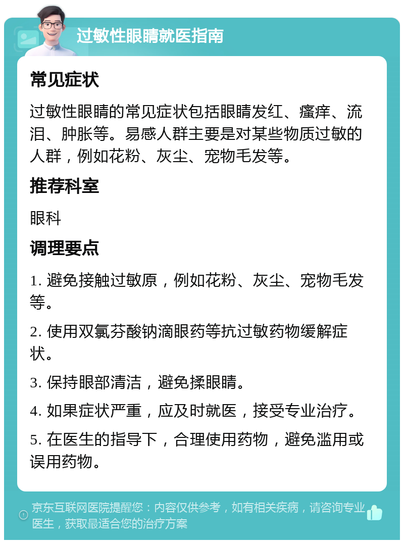 过敏性眼睛就医指南 常见症状 过敏性眼睛的常见症状包括眼睛发红、瘙痒、流泪、肿胀等。易感人群主要是对某些物质过敏的人群，例如花粉、灰尘、宠物毛发等。 推荐科室 眼科 调理要点 1. 避免接触过敏原，例如花粉、灰尘、宠物毛发等。 2. 使用双氯芬酸钠滴眼药等抗过敏药物缓解症状。 3. 保持眼部清洁，避免揉眼睛。 4. 如果症状严重，应及时就医，接受专业治疗。 5. 在医生的指导下，合理使用药物，避免滥用或误用药物。