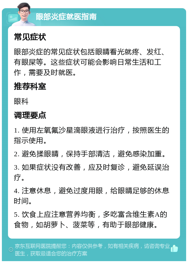 眼部炎症就医指南 常见症状 眼部炎症的常见症状包括眼睛看光就疼、发红、有眼屎等。这些症状可能会影响日常生活和工作，需要及时就医。 推荐科室 眼科 调理要点 1. 使用左氧氟沙星滴眼液进行治疗，按照医生的指示使用。 2. 避免揉眼睛，保持手部清洁，避免感染加重。 3. 如果症状没有改善，应及时复诊，避免延误治疗。 4. 注意休息，避免过度用眼，给眼睛足够的休息时间。 5. 饮食上应注意营养均衡，多吃富含维生素A的食物，如胡萝卜、菠菜等，有助于眼部健康。